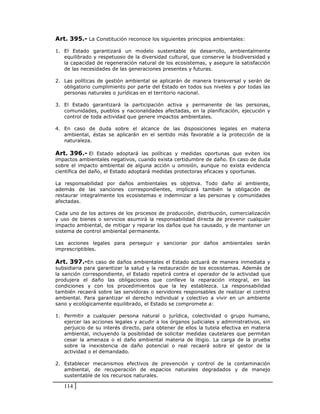 Art. 395.- La Constitución reconoce los siguientes principios ambientales:

1. El Estado garantizará un modelo sustentable de desarrollo, ambientalmente
   equilibrado y respetuoso de la diversidad cultural, que conserve la biodiversidad y
   la capacidad de regeneración natural de los ecosistemas, y asegure la satisfacción
   de las necesidades de las generaciones presentes y futuras.

2. Las políticas de gestión ambiental se aplicarán de manera transversal y serán de
   obligatorio cumplimiento por parte del Estado en todos sus niveles y por todas las
   personas naturales o jurídicas en el territorio nacional.

3. El Estado garantizará la participación activa y permanente de las personas,
   comunidades, pueblos y nacionalidades afectadas, en la planificación, ejecución y
   control de toda actividad que genere impactos ambientales.

4. En caso de duda sobre el alcance de las disposiciones legales en materia
   ambiental, éstas se aplicarán en el sentido más favorable a la protección de la
   naturaleza.

Art. 396.- El Estado adoptará las políticas y medidas oportunas que eviten los
impactos ambientales negativos, cuando exista certidumbre de daño. En caso de duda
sobre el impacto ambiental de alguna acción u omisión, aunque no exista evidencia
científica del daño, el Estado adoptará medidas protectoras eficaces y oportunas.

La responsabilidad por daños ambientales es objetiva. Todo daño al ambiente,
además de las sanciones correspondientes, implicará también la obligación de
restaurar integralmente los ecosistemas e indemnizar a las personas y comunidades
afectadas.

Cada uno de los actores de los procesos de producción, distribución, comercialización
y uso de bienes o servicios asumirá la responsabilidad directa de prevenir cualquier
impacto ambiental, de mitigar y reparar los daños que ha causado, y de mantener un
sistema de control ambiental permanente.

Las acciones legales para perseguir y sancionar por daños ambientales serán
imprescriptibles.

Art. 397.-En caso de daños ambientales el Estado actuará de manera inmediata y
subsidiaria para garantizar la salud y la restauración de los ecosistemas. Además de
la sanción correspondiente, el Estado repetirá contra el operador de la actividad que
produjera el daño las obligaciones que conlleve la reparación integral, en las
condiciones y con los procedimientos que la ley establezca. La responsabilidad
también recaerá sobre las servidoras o servidores responsables de realizar el control
ambiental. Para garantizar el derecho individual y colectivo a vivir en un ambiente
sano y ecológicamente equilibrado, el Estado se compromete a:

1. Permitir a cualquier persona natural o jurídica, colectividad o grupo humano,
   ejercer las acciones legales y acudir a los órganos judiciales y administrativos, sin
   perjuicio de su interés directo, para obtener de ellos la tutela efectiva en materia
   ambiental, incluyendo la posibilidad de solicitar medidas cautelares que permitan
   cesar la amenaza o el daño ambiental materia de litigio. La carga de la prueba
   sobre la inexistencia de daño potencial o real recaerá sobre el gestor de la
   actividad o el demandado.

2. Establecer mecanismos efectivos de prevención y control de la contaminación
   ambiental, de recuperación de espacios naturales degradados y de manejo
   sustentable de los recursos naturales.

   114
 