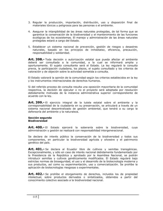 3. Regular la producción, importación, distribución, uso y disposición final de
   materiales tóxicos y peligrosos para las personas o el ambiente.

4. Asegurar la intangibilidad de las áreas naturales protegidas, de tal forma que se
   garantice la conservación de la biodiversidad y el mantenimiento de las funciones
   ecológicas de los ecosistemas. El manejo y administración de las áreas naturales
   protegidas estará a cargo del Estado.

5. Establecer un sistema nacional de prevención, gestión de riesgos y desastres
   naturales, basado en los principios de inmediatez, eficiencia, precaución,
   responsabilidad y solidaridad.

Art. 398.- Toda decisión o autorización estatal que pueda afectar al ambiente
deberá ser consultada a la comunidad, a la cual se informará amplia y
oportunamente. El sujeto consultante será el Estado. La ley regulará la consulta
previa, la participación ciudadana, los plazos, el sujeto consultado y los criterios de
valoración y de objeción sobre la actividad sometida a consulta.

El Estado valorará la opinión de la comunidad según los criterios establecidos en la ley
y los instrumentos internacionales de derechos humanos.

Si del referido proceso de consulta resulta una oposición mayoritaria de la comunidad
respectiva, la decisión de ejecutar o no el proyecto será adoptada por resolución
debidamente motivada de la instancia administrativa superior correspondiente de
acuerdo con la ley.

Art. 399.- El ejercicio integral de la tutela estatal sobre el ambiente y la
corresponsabilidad de la ciudadanía en su preservación, se articulará a través de un
sistema nacional descentralizado de gestión ambiental, que tendrá a su cargo la
defensoría del ambiente y la naturaleza.

Sección segunda
Biodiversidad

Art. 400.- El     Estado ejercerá la soberanía sobre la biodiversidad,             cuya
administración y gestión se realizará con responsabilidad intergeneracional.

Se declara de interés público la conservación de la biodiversidad y todos sus
componentes, en particular la biodiversidad agrícola y silvestre y el patrimonio
genético del país.

Art. 401.- Se declara al Ecuador libre de cultivos y semillas transgénicas.
Excepcionalmente, y sólo en caso de interés nacional debidamente fundamentado por
la Presidencia de la República y aprobado por la Asamblea Nacional, se podrán
introducir semillas y cultivos genéticamente modificados. El Estado regulará bajo
estrictas normas de bioseguridad, el uso y el desarrollo de la biotecnología moderna y
sus productos, así como su experimentación, uso y comercialización. Se prohíbe la
aplicación de biotecnologías riesgosas o experimentales.

Art. 402.- Se prohíbe el otorgamiento de derechos, incluidos los de propiedad
intelectual, sobre productos derivados o sintetizados, obtenidos          a partir del
conocimiento colectivo asociado a la biodiversidad nacional.




   115
 