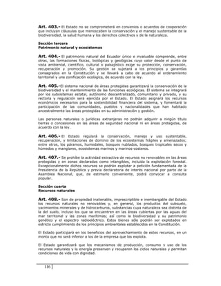 Art. 403.- El Estado no se comprometerá en convenios o acuerdos de cooperación
que incluyan cláusulas que menoscaben la conservación y el manejo sustentable de la
biodiversidad, la salud humana y los derechos colectivos y de la naturaleza.

Sección tercera
Patrimonio natural y ecosistemas

Art. 404.- El patrimonio natural del Ecuador único e invaluable comprende, entre
otras, las formaciones físicas, biológicas y geológicas cuyo valor desde el punto de
vista ambiental, científico, cultural o paisajístico exige su protección, conservación,
recuperación y promoción. Su gestión se sujetará a los principios y garantías
consagrados en la Constitución y se llevará a cabo de acuerdo al ordenamiento
territorial y una zonificación ecológica, de acuerdo con la ley.

Art. 405.-El sistema nacional de áreas protegidas garantizará la conservación de la
biodiversidad y el mantenimiento de las funciones ecológicas. El sistema se integrará
por los subsistemas estatal, autónomo descentralizado, comunitario y privado, y su
rectoría y regulación será ejercida por el Estado. El Estado asignará los recursos
económicos necesarios para la sostenibilidad financiera del sistema, y fomentará la
participación de las comunidades, pueblos y nacionalidades que han habitado
ancestralmente las áreas protegidas en su administración y gestión.

Las personas naturales o jurídicas extranjeras no podrán adquirir a ningún título
tierras o concesiones en las áreas de seguridad nacional ni en áreas protegidas, de
acuerdo con la ley.

Art. 406.- El Estado regulará la conservación, manejo y uso sustentable,
recuperación, y limitaciones de dominio de los ecosistemas frágiles y amenazados;
entre otros, los páramos, humedales, bosques nublados, bosques tropicales secos y
húmedos y manglares, ecosistemas marinos y marinos-costeros.

Art. 407.- Se prohíbe la actividad extractiva de recursos no renovables en las áreas
protegidas y en zonas declaradas como intangibles, incluida la explotación forestal.
Excepcionalmente dichos recursos se podrán explotar a petición fundamentada de la
Presidencia de la República y previa declaratoria de interés nacional por parte de la
Asamblea Nacional, que, de estimarlo conveniente, podrá convocar a consulta
popular.

Sección cuarta
Recursos naturales

Art. 408.- Son de propiedad inalienable, imprescriptible e inembargable del Estado
los recursos naturales no renovables y, en general, los productos del subsuelo,
yacimientos minerales y de hidrocarburos, substancias cuya naturaleza sea distinta de
la del suelo, incluso los que se encuentren en las áreas cubiertas por las aguas del
mar territorial y las zonas marítimas; así como la biodiversidad y su patrimonio
genético y el espectro radioeléctrico. Estos bienes sólo podrán ser explotados en
estricto cumplimiento de los principios ambientales establecidos en la Constitución.

El Estado participará en los beneficios del aprovechamiento de estos recursos, en un
monto que no será inferior a los de la empresa que los explota.

El Estado garantizará que los mecanismos de producción, consumo y uso de los
recursos naturales y la energía preserven y recuperen los ciclos naturales y permitan
condiciones de vida con dignidad.



   116
 