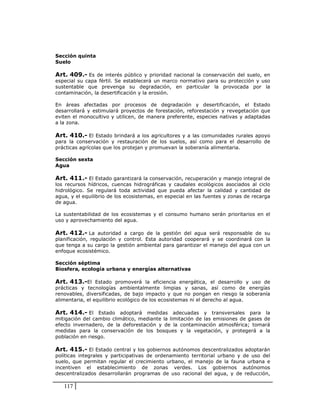 Sección quinta
Suelo

Art. 409.- Es de interés público y prioridad nacional la conservación del suelo, en
especial su capa fértil. Se establecerá un marco normativo para su protección y uso
sustentable que prevenga su degradación, en particular la provocada por la
contaminación, la desertificación y la erosión.

En áreas afectadas por procesos de degradación y desertificación, el Estado
desarrollará y estimulará proyectos de forestación, reforestación y revegetación que
eviten el monocultivo y utilicen, de manera preferente, especies nativas y adaptadas
a la zona.

Art. 410.- El Estado brindará a los agricultores y a las comunidades rurales apoyo
para la conservación y restauración de los suelos, así como para el desarrollo de
prácticas agrícolas que los protejan y promuevan la soberanía alimentaria.

Sección sexta
Agua

Art. 411.- El Estado garantizará la conservación, recuperación y manejo integral de
los recursos hídricos, cuencas hidrográficas y caudales ecológicos asociados al ciclo
hidrológico. Se regulará toda actividad que pueda afectar la calidad y cantidad de
agua, y el equilibrio de los ecosistemas, en especial en las fuentes y zonas de recarga
de agua.

La sustentabilidad de los ecosistemas y el consumo humano serán prioritarios en el
uso y aprovechamiento del agua.

Art. 412.- La autoridad a cargo de la gestión del agua será responsable de su
planificación, regulación y control. Esta autoridad cooperará y se coordinará con la
que tenga a su cargo la gestión ambiental para garantizar el manejo del agua con un
enfoque ecosistémico.

Sección séptima
Biosfera, ecología urbana y energías alternativas

Art. 413.-El Estado promoverá la eficiencia energética, el desarrollo y uso de
prácticas y tecnologías ambientalmente limpias y sanas, así como de energías
renovables, diversificadas, de bajo impacto y que no pongan en riesgo la soberanía
alimentaria, el equilibrio ecológico de los ecosistemas ni el derecho al agua.

Art. 414.- El Estado adoptará medidas adecuadas y transversales para la
mitigación del cambio climático, mediante la limitación de las emisiones de gases de
efecto invernadero, de la deforestación y de la contaminación atmosférica; tomará
medidas para la conservación de los bosques y la vegetación, y protegerá a la
población en riesgo.

Art. 415.- El Estado central y los gobiernos autónomos descentralizados adoptarán
políticas integrales y participativas de ordenamiento territorial urbano y de uso del
suelo, que permitan regular el crecimiento urbano, el manejo de la fauna urbana e
incentiven el establecimiento de zonas verdes. Los gobiernos autónomos
descentralizados desarrollarán programas de uso racional del agua, y de reducción,

   117
 