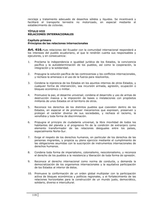 reciclaje y tratamiento adecuado de desechos sólidos y líquidos. Se incentivará y
facilitará el transporte terrestre no motorizado, en especial mediante el
establecimiento de ciclovías.

TÍTULO VIII
RELACIONES INTERNACIONALES

Capítulo primero
Principios de las relaciones internacionales

Art. 416.-Las relaciones del Ecuador con la comunidad internacional responderá a
los intereses del pueblo ecuatoriano, al que le rendirán cuenta sus responsables y
ejecutores, y en consecuencia:

1.     Proclama la independencia e igualdad jurídica de los Estados, la convivencia
       pacífica y la autodeterminación de los pueblos, así como la cooperación, la
       integración y la solidaridad.

2.     Propugna la solución pacífica de las controversias y los conflictos internacionales,
       y rechaza la amenaza o el uso de la fuerza para resolverlos.

3.     Condena la injerencia de los Estados en los asuntos internos de otros Estados, y
       cualquier forma de intervención, sea incursión armada, agresión, ocupación o
       bloqueo económico o militar.

4.     Promueve la paz, el desarme universal; condena el desarrollo y uso de armas de
       destrucción masiva y la imposición de bases o instalaciones con propósitos
       militares de unos Estados en el territorio de otros.

5.     Reconoce los derechos de los distintos pueblos que coexisten dentro de los
       Estados, en especial el de promover mecanismos que expresen, preserven y
       protejan el carácter diverso de sus sociedades, y rechaza el racismo, la
       xenofobia y toda forma de discriminación.

6.     Propugna el principio de ciudadanía universal, la libre movilidad de todos los
       habitantes del planeta y el progresivo fin de la condición de extranjero como
       elemento transformador de las relaciones desiguales entre los países,
       especialmente Norte-Sur.

7.     Exige el respeto de los derechos humanos, en particular de los derechos de las
       personas migrantes, y propicia su pleno ejercicio mediante el cumplimiento de
       las obligaciones asumidas con la suscripción de instrumentos internacionales de
       derechos humanos.

8.     Condena toda forma de imperialismo, colonialismo, neocolonialismo, y reconoce
       el derecho de los pueblos a la resistencia y liberación de toda forma de opresión.

9.     Reconoce al derecho internacional como norma de conducta, y demanda la
       democratización de los organismos internacionales y la equitativa participación
       de los Estados al interior de éstos.

10.    Promueve la conformación de un orden global multipolar con la participación
       activa de bloques económicos y políticos regionales, y el fortalecimiento de las
       relaciones horizontales para la construcción de un mundo justo, democrático,
       solidario, diverso e intercultural.




      118
 