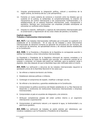 11.    Impulsa prioritariamente la integración política, cultural y económica de la
       región andina, de América del Sur y de Latinoamérica.

12.    Fomenta un nuevo sistema de comercio e inversión entre los Estados que se
       sustente en la justicia, la solidaridad, la complementariedad, la creación de
       mecanismos de control internacional a las corporaciones multinacionales y el
       establecimiento de un sistema financiero internacional, justo, transparente y
       equitativo. Rechaza que controversias con empresas privadas extranjeras se
       conviertan en conflictos entre Estados.

13.    Impulsa la creación, ratificación y vigencia de instrumentos internacionales para
       la conservación y regeneración de los ciclos vitales del planeta y la biosfera.

Capítulo segundo
Tratados e instrumentos internacionales

Art. 417.- Los tratados internacionales ratificados por el Ecuador se sujetarán a lo
establecido en la Constitución. En el caso de los tratados y otros instrumentos
internacionales de derechos humanos se aplicarán los principios pro ser humano, de
no restricción de derechos, de aplicabilidad directa y de cláusula abierta establecidos
en la Constitución.

Art. 418.- A la Presidenta o Presidente de la República le corresponde suscribir o
ratificar los tratados y otros instrumentos internacionales.

La Presidenta o Presidente de la República informará de manera inmediata a la
Asamblea Nacional de todos los tratados que suscriba, con indicación precisa de su
carácter y contenido. Un tratado sólo podrá ser ratificado, para su posterior canje o
depósito, diez días después de que la Asamblea haya sido notificada sobre el mismo.

Art. 419.- La ratificación o denuncia de los tratados internacionales requerirá la
aprobación previa de la Asamblea Nacional en los casos que:

1. Se refieran a materia territorial o de límites.

2. Establezcan alianzas políticas o militares.

3. Contengan el compromiso de expedir, modificar o derogar una ley.

4. Se refieran a los derechos y garantías establecidas en la Constitución.

5. Comprometan la política económica del Estado establecida en su Plan Nacional de
   Desarrollo a condiciones de instituciones financieras internacionales o empresas
   transnacionales.

6. Comprometan al país en acuerdos de integración y de comercio.

7. Atribuyan competencias propias del orden jurídico interno a un organismo
   internacional o supranacional.

8. Comprometan el patrimonio natural y en especial el agua, la biodiversidad y su
   patrimonio genético.

Art. 420.- La ratificación de tratados se podrá solicitar por referéndum, por
iniciativa ciudadana o por la Presidenta o Presidente de la República.



      119
 