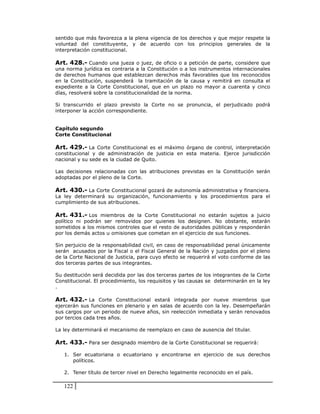 sentido que más favorezca a la plena vigencia de los derechos y que mejor respete la
voluntad del constituyente, y de acuerdo con los principios generales de la
interpretación constitucional.

Art. 428.- Cuando una jueza o juez, de oficio o a petición de parte, considere que
una norma jurídica es contraria a la Constitución o a los instrumentos internacionales
de derechos humanos que establezcan derechos más favorables que los reconocidos
en la Constitución, suspenderá la tramitación de la causa y remitirá en consulta el
expediente a la Corte Constitucional, que en un plazo no mayor a cuarenta y cinco
días, resolverá sobre la constitucionalidad de la norma.

Si transcurrido el plazo previsto la Corte no se pronuncia, el perjudicado podrá
interponer la acción correspondiente.


Capítulo segundo
Corte Constitucional

Art. 429.- La Corte Constitucional es el máximo órgano de control, interpretación
constitucional y de administración de justicia en esta materia. Ejerce jurisdicción
nacional y su sede es la ciudad de Quito.

Las decisiones relacionadas con las atribuciones previstas en la Constitución serán
adoptadas por el pleno de la Corte.

Art. 430.- La Corte Constitucional gozará de autonomía administrativa y financiera.
La ley determinará su organización, funcionamiento y los procedimientos para el
cumplimiento de sus atribuciones.

Art. 431.- Los miembros de la Corte Constitucional no estarán sujetos a juicio
político ni podrán ser removidos por quienes los designen. No obstante, estarán
sometidos a los mismos controles que el resto de autoridades públicas y responderán
por los demás actos u omisiones que cometan en el ejercicio de sus funciones.

Sin perjuicio de la responsabilidad civil, en caso de responsabilidad penal únicamente
serán acusados por la Fiscal o el Fiscal General de la Nación y juzgados por el pleno
de la Corte Nacional de Justicia, para cuyo efecto se requerirá el voto conforme de las
dos terceras partes de sus integrantes.

Su destitución será decidida por las dos terceras partes de los integrantes de la Corte
Constitucional. El procedimiento, los requisitos y las causas se determinarán en la ley
.

Art. 432.- La Corte Constitucional estará integrada por nueve miembros que
ejercerán sus funciones en plenario y en salas de acuerdo con la ley. Desempeñarán
sus cargos por un periodo de nueve años, sin reelección inmediata y serán renovados
por tercios cada tres años.

La ley determinará el mecanismo de reemplazo en caso de ausencia del titular.

Art. 433.- Para ser designado miembro de la Corte Constitucional se requerirá:

   1. Ser ecuatoriana o ecuatoriano y encontrarse en ejercicio de sus derechos
      políticos.

   2. Tener título de tercer nivel en Derecho legalmente reconocido en el país.

   122
 