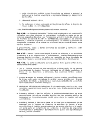 3. Haber ejercido con probidad notoria la profesión de abogada o abogado, la
      judicatura o la docencia universitaria en ciencias jurídicas por un lapso mínimo
      de diez años.

   4. Demostrar probidad y ética.

   5. No pertenecer ni haber pertenecido en los últimos diez años a la directiva de
      ningún partido o movimiento político.

La ley determinará el procedimiento para acreditar estos requisitos.

Art. 434.- Los miembros de la Corte Constitucional se designarán por una comisión
calificadora que estará integrada por dos personas nombradas por cada una de las
funciones, Legislativa, Ejecutiva y de Transparencia y Control Social. La selección de
los miembros se realizará de entre las candidaturas presentadas por las funciones
anteriores, a través de un proceso de concurso público, con veeduría y posibilidad de
impugnación ciudadana. En la integración de la Corte se procurará la paridad entre
hombres y mujeres.

El procedimiento, plazos y demás elementos de selección y calificación serán
determinados por la ley.

Art. 435.- La Corte Constitucional elegirá de entre sus miembros, a una Presidenta
o Presidente y a una Vicepresidenta o Vicepresidente, quienes desempeñarán sus
funciones durante tres años, y no podrán ser reelegidos de forma inmediata. La
Presidenta o Presidente ejercerá la representación legal de la Corte Constitucional.

Art. 436.- La Corte Constitucional ejercerá, además de las que le confiera la ley,
las siguientes atribuciones:

1. Ser la máxima instancia de interpretación de la Constitución, de los tratados
   internacionales de derechos humanos ratificados por el Estado ecuatoriano, a
   través de sus dictámenes y sentencias. Sus decisiones tendrán carácter
   vinculante.

2. Conocer y resolver las acciones públicas de inconstitucionalidad, por el fondo o por
   la forma, contra actos normativos de carácter general emitidos por órganos
   autoridades del Estado. La declaratoria de inconstitucionalidad tendrá como efecto
   la invalidez del acto normativo impugnado.

3. Declarar de oficio la inconstitucionalidad de normas conexas, cuando en los casos
   sometidos a su conocimiento concluya que una o varias de ellas son contrarias a la
   Constitución.

4. Conocer y resolver, a petición de parte, la inconstitucionalidad contra los actos
   administrativos con efectos generales emitidos por toda autoridad pública. La
   declaratoria de inconstitucionalidad tendrá como efecto la invalidez del acto
   administrativo.

5. Conocer y resolver, a petición de parte, las acciones por incumplimiento que se
   presenten con la finalidad de garantizar la aplicación de normas o actos
   administrativos de carácter general, cualquiera que sea su naturaleza o jerarquía,
   así como para el cumplimiento de sentencias o informes de organismos
   internacionales de protección de derechos humanos que no sean ejecutables por
   las vías judiciales ordinarias.


   123
 