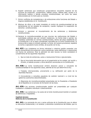 6. Expedir sentencias que constituyan jurisprudencia vinculante respecto de las
   acciones de protección, cumplimiento, hábeas corpus, hábeas data, acceso a la
   información pública y demás procesos constitucionales, así como los casos
   seleccionados por la Corte para su revisión.

7. Dirimir conflictos de competencias o de atribuciones entre funciones del Estado u
   órganos establecidos en la Constitución.

8. Efectuar de oficio y de modo inmediato el control de constitucionalidad de las
   declaratorias de los estados de excepción, cuando impliquen la suspensión de
   derechos constitucionales.

9. Conocer y sancionar          el   incumplimiento   de   las   sentencias   y   dictámenes
   constitucionales.

10. Declarar la inconstitucionalidad en que incurran las instituciones del Estado o
    autoridades públicas que por omisión inobserven, en forma total o parcial, los
    mandatos contenidos en normas constitucionales, dentro del plazo establecido en
    la Constitución o en el plazo considerado razonable por la Corte Constitucional. Si
    transcurrido el plazo la omisión persiste, la Corte, de manera provisional, expedirá
    la norma o ejecutará el acto omitido, de acuerdo con la ley.

Art. 437.- Los ciudadanos en forma individual o colectiva podrán presentar una
acción extraordinaria de protección contra sentencias, autos definitivos y resoluciones
con fuerza de sentencia. Para la admisión de este recurso la Corte constatará el
cumplimiento de los siguientes requisitos:

   1. Que se trate de sentencias, autos y resoluciones firmes o ejecutoriados.

   2. Que el recurrente demuestre que en el juzgamiento se ha violado, por acción u
      omisión, el debido proceso u otros derechos reconocidos en la Constitución.

Art. 438.- La Corte Constitucional emitirá dictamen previo y vinculante de
constitucionalidad en los siguientes casos, además de los que determine la ley:

    1. Tratados internacionales, previamente a su ratificación por parte de la
    Asamblea Nacional.

    2. Convocatorias a consultas populares de carácter nacional o a nivel de los
    gobiernos autónomos descentralizados.

    3. Objeciones de inconstitucionalidad presentadas por la Presidenta o Presidente
    de la República en el proceso de formación de las leyes.

Art. 439.- Las acciones constitucionales podrán ser presentadas por cualquier
ciudadana o ciudadano individual o colectivamente.

Art. 440.- Las sentencias y los autos de la Corte Constitucional tendrán el carácter
de definitivos e inapelables.

Capítulo tercero
Reforma de la Constitución

Art. 441.- La enmienda de uno o varios artículos de la Constitución que no altere
su estructura fundamental, o el carácter y elementos constitutivos del Estado, que no



   124
 
