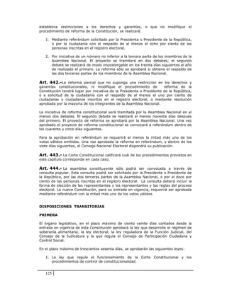 establezca restricciones a los derechos y garantías, o que no modifique el
procedimiento de reforma de la Constitución, se realizará:

   1. Mediante referéndum solicitado por la Presidenta o Presidente de la República,
      o por la ciudadanía con el respaldo de al menos el ocho por ciento de las
      personas inscritas en el registro electoral.

   2. Por iniciativa de un número no inferior a la tercera parte de los miembros de la
      Asamblea Nacional. El proyecto se tramitará en dos debates; el segundo
      debate se realizará de modo impostergable en los treinta días siguientes al año
      de realizado el primero. La reforma sólo se aprobará si obtiene el respaldo de
      las dos terceras partes de los miembros de la Asamblea Nacional.

Art. 442.-La reforma parcial que no suponga una restricción en los derechos y
garantías constitucionales, ni modifique el procedimiento de           reforma de la
Constitución tendrá lugar por iniciativa de la Presidenta o Presidente de la República,
o a solicitud de la ciudadanía con el respaldo de al menos el uno por ciento de
ciudadanas y ciudadanos inscritos en el registro electoral, o mediante resolución
aprobada por la mayoría de los integrantes de la Asamblea Nacional.

La iniciativa de reforma constitucional será tramitada por la Asamblea Nacional en al
menos dos debates. El segundo debate se realizará al menos noventa días después
del primero. El proyecto de reforma se aprobará por la Asamblea Nacional. Una vez
aprobado el proyecto de reforma constitucional se convocará a referéndum dentro de
los cuarenta y cinco días siguientes.

Para la aprobación en referéndum se requerirá al menos la mitad más uno de los
votos válidos emitidos. Una vez aprobada la reforma en referéndum, y dentro de los
siete días siguientes, el Consejo Nacional Electoral dispondrá su publicación.

Art. 443.- La Corte Constitucional calificará cuál de los procedimientos previstos en
este capítulo corresponde en cada caso.

Art. 444.- La asamblea constituyente sólo podrá ser convocada a través de
consulta popular. Esta consulta podrá ser solicitada por la Presidenta o Presidente de
la República, por las dos terceras partes de la Asamblea Nacional, o por el doce por
ciento de las personas inscritas en el registro electoral. La consulta deberá incluir la
forma de elección de las representantes y los representantes y las reglas del proceso
electoral. La nueva Constitución, para su entrada en vigencia, requerirá ser aprobada
mediante referéndum con la mitad más uno de los votos válidos.


DISPOSICIONES TRANSITORIAS

PRIMERA

El órgano legislativo, en el plazo máximo de ciento veinte días contados desde la
entrada en vigencia de esta Constitución aprobará la ley que desarrolle el régimen de
soberanía alimentaria, la ley electoral, la ley reguladora de la Función Judicial, del
Consejo de la Judicatura y la que regula el Consejo de Participación Ciudadana y
Control Social.

En el plazo máximo de trescientos sesenta días, se aprobarán las siguientes leyes:

   1. La ley que regule el funcionamiento de la Corte Constitucional y los
      procedimientos de control de constitucionalidad.


   125
 