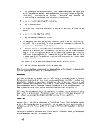2. La ley que regule los recursos hídricos, usos y aprovechamiento del agua, que
      incluirá los permisos de uso y aprovechamiento, actuales y futuros, sus plazos,
      condiciones,     mecanismos de revisión y auditoria, para asegurar la
      formalización y la distribución equitativa de este patrimonio.

   3. La ley que regule la participación ciudadana.

   4. La ley de comunicación.

   5. Las leyes que regulen la educación, la educación superior, la cultura y el
      deporte.

   6. La ley que regule el servicio público.

   7. La ley que regule la Defensoría Pública.

   8. Las leyes que organicen los registros de datos, en particular los registros civil,
      mercantil y de la propiedad. En todos los casos se establecerán sistemas de
      control cruzado y bases de datos nacionales.

   9. La ley que regule la descentralización territorial de los distintos niveles de
      gobierno y el sistema de competencias, que incorporará los procedimientos
      para el cálculo y distribución anual de los fondos que recibirán los gobiernos
      autónomos descentralizados del Presupuesto General del Estado. Esta ley fijará
      el plazo para la conformación de regiones autónomas, que en ningún caso
      excederá de ocho años.

   La ley penal y la ley de procedimiento penal en materia militar y policial.

   10. La ley que regule la seguridad pública y del Estado

El ordenamiento jurídico necesario para el desarrollo de la Constitución será aprobado
durante el primer mandato de la Asamblea Nacional.

SEGUNDA

El órgano legislativo, en el plazo de treinta días desde la entrada en vigencia de esta
Constitución, designará con base en un concurso público de oposición y méritos, con
postulación, veeduría e impugnación ciudadanas a las consejeras y consejeros del
primer Consejo de Participación Ciudadana y Control Social, quienes permanecerán
provisionalmente en sus funciones hasta la aprobación de la ley correspondiente. En
este proceso se aplicarán las normas y principios señalados en la Constitución.

El Consejo de transición permanecerá en sus funciones hasta que se promulgue la ley
que regule su organización y funcionamiento, y en ciento veinte días preparará el
proyecto de ley correspondiente para consideración del órgano legislativo.

TERCERA

Las servidoras y servidores públicos de la Comisión de Control Cívico de la Corrupción
y de la Secretaría Nacional Anticorrupción, que no sean de libre nombramiento y
remoción, pasarán a formar parte del Consejo de Participación Ciudadana y Control
Social.

Las superintendencias existentes continuarán en funcionamiento hasta que el órgano
legislativo expida las leyes correspondientes.



   126
 