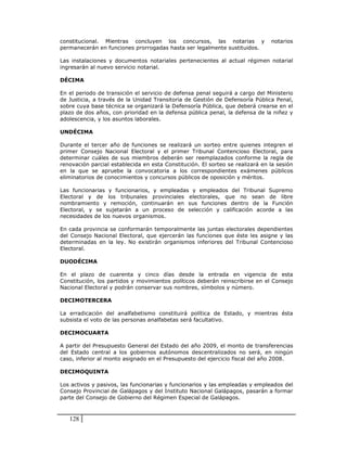 constitucional. Mientras concluyen los concursos, las notarias y               notarios
permanecerán en funciones prorrogadas hasta ser legalmente sustituidos.

Las instalaciones y documentos notariales pertenecientes al actual régimen notarial
ingresarán al nuevo servicio notarial.

DÉCIMA

En el periodo de transición el servicio de defensa penal seguirá a cargo del Ministerio
de Justicia, a través de la Unidad Transitoria de Gestión de Defensoría Pública Penal,
sobre cuya base técnica se organizará la Defensoría Pública, que deberá crearse en el
plazo de dos años, con prioridad en la defensa pública penal, la defensa de la niñez y
adolescencia, y los asuntos laborales.

UNDÉCIMA

Durante el tercer año de funciones se realizará un sorteo entre quienes integren el
primer Consejo Nacional Electoral y el primer Tribunal Contencioso Electoral, para
determinar cuáles de sus miembros deberán ser reemplazados conforme la regla de
renovación parcial establecida en esta Constitución. El sorteo se realizará en la sesión
en la que se apruebe la convocatoria a los correspondientes exámenes públicos
eliminatorios de conocimientos y concursos públicos de oposición y méritos.

Las funcionarias y funcionarios, y empleadas y empleados del Tribunal Supremo
Electoral y de los tribunales provinciales electorales, que no sean de libre
nombramiento y remoción, continuarán en sus funciones dentro de la Función
Electoral, y se sujetarán a un proceso de selección y calificación acorde a las
necesidades de los nuevos organismos.

En cada provincia se conformarán temporalmente las juntas electorales dependientes
del Consejo Nacional Electoral, que ejercerán las funciones que éste les asigne y las
determinadas en la ley. No existirán organismos inferiores del Tribunal Contencioso
Electoral.

DUODÉCIMA

En el plazo de cuarenta y cinco días desde la entrada en vigencia de esta
Constitución, los partidos y movimientos políticos deberán reinscribirse en el Consejo
Nacional Electoral y podrán conservar sus nombres, símbolos y número.

DECIMOTERCERA

La erradicación del analfabetismo constituirá política de Estado, y mientras ésta
subsista el voto de las personas analfabetas será facultativo.

DECIMOCUARTA

A partir del Presupuesto General del Estado del año 2009, el monto de transferencias
del Estado central a los gobiernos autónomos descentralizados no será, en ningún
caso, inferior al monto asignado en el Presupuesto del ejercicio fiscal del año 2008.

DECIMOQUINTA

Los activos y pasivos, las funcionarias y funcionarios y las empleadas y empleados del
Consejo Provincial de Galápagos y del Instituto Nacional Galápagos, pasarán a formar
parte del Consejo de Gobierno del Régimen Especial de Galápagos.



   128
 