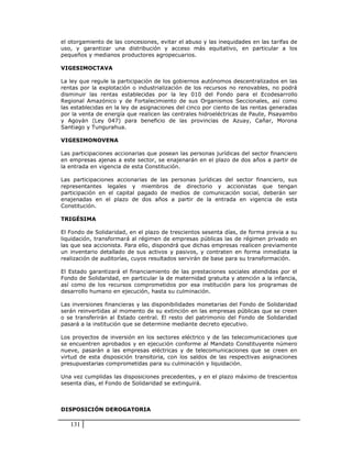 el otorgamiento de las concesiones, evitar el abuso y las inequidades en las tarifas de
uso, y garantizar una distribución y acceso más equitativo, en particular a los
pequeños y medianos productores agropecuarios.

VIGESIMOCTAVA

La ley que regule la participación de los gobiernos autónomos descentralizados en las
rentas por la explotación o industrialización de los recursos no renovables, no podrá
disminuir las rentas establecidas por la ley 010 del Fondo para el Ecodesarrollo
Regional Amazónico y de Fortalecimiento de sus Organismos Seccionales, así como
las establecidas en la ley de asignaciones del cinco por ciento de las rentas generadas
por la venta de energía que realicen las centrales hidroeléctricas de Paute, Pisayambo
y Agoyán (Ley 047) para beneficio de las provincias de Azuay, Cañar, Morona
Santiago y Tungurahua.

VIGESIMONOVENA

Las participaciones accionarias que posean las personas jurídicas del sector financiero
en empresas ajenas a este sector, se enajenarán en el plazo de dos años a partir de
la entrada en vigencia de esta Constitución.

Las participaciones accionarias de las personas jurídicas del sector financiero, sus
representantes legales y miembros de directorio y accionistas que tengan
participación en el capital pagado de medios de comunicación social, deberán ser
enajenadas en el plazo de dos años a partir de la entrada en vigencia de esta
Constitución.

TRIGÉSIMA

El Fondo de Solidaridad, en el plazo de trescientos sesenta días, de forma previa a su
liquidación, transformará al régimen de empresas públicas las de régimen privado en
las que sea accionista. Para ello, dispondrá que dichas empresas realicen previamente
un inventario detallado de sus activos y pasivos, y contraten en forma inmediata la
realización de auditorías, cuyos resultados servirán de base para su transformación.

El Estado garantizará el financiamiento de las prestaciones sociales atendidas por el
Fondo de Solidaridad, en particular la de maternidad gratuita y atención a la infancia,
así como de los recursos comprometidos por esa institución para los programas de
desarrollo humano en ejecución, hasta su culminación.

Las inversiones financieras y las disponibilidades monetarias del Fondo de Solidaridad
serán reinvertidas al momento de su extinción en las empresas públicas que se creen
o se transferirán al Estado central. El resto del patrimonio del Fondo de Solidaridad
pasará a la institución que se determine mediante decreto ejecutivo.

Los proyectos de inversión en los sectores eléctrico y de las telecomunicaciones que
se encuentren aprobados y en ejecución conforme al Mandato Constituyente número
nueve, pasarán a las empresas eléctricas y de telecomunicaciones que se creen en
virtud de esta disposición transitoria, con los saldos de las respectivas asignaciones
presupuestarias comprometidas para su culminación y liquidación.

Una vez cumplidas las disposiciones precedentes, y en el plazo máximo de trescientos
sesenta días, el Fondo de Solidaridad se extinguirá.



DISPOSICIÓN DEROGATORIA

   131
 
