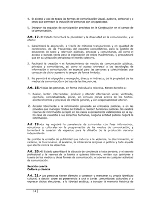 4. El acceso y uso de todas las formas de comunicación visual, auditiva, sensorial y a
   otras que permitan la inclusión de personas con discapacidad.

5. Integrar los espacios de participación previstos en la Constitución en el campo de
   la comunicación.

Art. 17.-El Estado fomentará la pluralidad y la diversidad en la comunicación, y al
efecto:

1. Garantizará la asignación, a través de métodos transparentes y en igualdad de
   condiciones, de las frecuencias del espectro radioeléctrico, para la gestión de
   estaciones de radio y televisión públicas, privadas y comunitarias, así como el
   acceso a bandas libres para la explotación de redes inalámbricas, y precautelará
   que en su utilización prevalezca el interés colectivo.

2. Facilitará la   creación y el fortalecimiento de medios de comunicación públicos,
   privados y      comunitarios, así como el acceso universal a las tecnologías de
   información     y comunicación, en especial para las personas y colectividades que
   carezcan de     dicho acceso o lo tengan de forma limitada.

3. No permitirá el oligopolio o monopolio, directo ni indirecto, de la propiedad de los
   medios de comunicación y del uso de las frecuencias.

Art. 18.-Todas las personas, en forma individual o colectiva, tienen derecho a:

1. Buscar, recibir, intercambiar, producir y difundir información veraz, verificada,
    oportuna, contextualizada, plural, sin censura previa acerca de los hechos,
    acontecimientos y procesos de interés general, y con responsabilidad ulterior.

2. Acceder libremente a la información generada en entidades públicas, o en las
    privadas que manejen fondos del Estado o realicen funciones públicas. No existirá
    reserva de información excepto en los casos expresamente establecidos en la ley.
    En caso de violación a los derechos humanos, ninguna entidad pública negará la
    información.

Art. 19.-La ley regulará la prevalencia de contenidos con fines informativos,
educativos y culturales en la programación de los medios de comunicación, y
fomentará la creación de espacios para la difusión de la producción nacional
independiente.

Se prohíbe la emisión de publicidad que induzca a la violencia, la discriminación, el
racismo, la toxicomanía, el sexismo, la intolerancia religiosa o política y toda aquella
que atente contra los derechos.

Art. 20.-El Estado garantizará la cláusula de conciencia a toda persona, y el secreto
profesional y la reserva de la fuente a quienes informen, emitan sus opiniones a
través de los medios u otras formas de comunicación, o laboren en cualquier actividad
de comunicación.

Sección cuarta
Cultura y ciencia

Art. 21.- Las personas tienen derecho a construir y mantener su propia identidad
cultural, a decidir sobre su pertenencia a una o varias comunidades culturales y a
expresar dichas elecciones; a la libertad estética; a conocer la memoria histórica de



    14
 