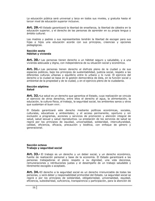 La educación pública será universal y laica en todos sus niveles, y gratuita hasta el
tercer nivel de educación superior inclusive.

Art. 29.-El Estado garantizará la libertad de enseñanza, la libertad de cátedra en la
educación superior, y el derecho de las personas de aprender en su propia lengua y
ámbito cultural.

Las madres y padres o sus representantes tendrán la libertad de escoger para sus
hijas e hijos una educación acorde con sus principios, creencias y opciones
pedagógicas.

Sección sexta
Hábitat y vivienda

Art. 30.- Las personas tienen derecho a un hábitat seguro y saludable, y a una
vivienda adecuada y digna, con independencia de su situación social y económica.

Art. 31.- Las personas tienen derecho al disfrute pleno de la ciudad y de sus
espacios públicos, bajo los principios de sustentabilidad, justicia social, respeto a las
diferentes culturas urbanas y equilibrio entre lo urbano y lo rural. El ejercicio del
derecho a la ciudad se basa en la gestión democrática de ésta, en la función social y
ambiental de la propiedad y de la ciudad, y en el ejercicio pleno de la ciudadanía.

Sección séptima
Salud

Art. 32.-La salud es un derecho que garantiza el Estado, cuya realización se vincula
al ejercicio de otros derechos, entre ellos el derecho al agua, la alimentación, la
educación, la cultura física, el trabajo, la seguridad social, los ambientes sanos y otros
que sustentan el buen vivir.

El Estado garantizará este derecho mediante políticas económicas, sociales,
culturales, educativas y ambientales; y el acceso permanente, oportuno y sin
exclusión a programas, acciones y servicios de promoción y atención integral de
salud, salud sexual y salud reproductiva. La prestación de los servicios de salud se
regirá por los principios de equidad, universalidad, solidaridad, interculturalidad,
calidad, eficiencia, eficacia, precaución y bioética, con enfoque de género y
generacional.




Sección octava
Trabajo y seguridad social

Art. 33.- El trabajo es un derecho y un deber social, y un derecho económico,
fuente de realización personal y base de la economía. El Estado garantizará a las
personas trabajadoras el pleno respeto a su dignidad, una vida decorosa,
remuneraciones y retribuciones justas y el desempeño de un trabajo saludable y
libremente escogido o aceptado.

Art. 34.-El derecho a la seguridad social es un derecho irrenunciable de todas las
personas, y será deber y responsabilidad primordial del Estado. La seguridad social se
regirá e por los principios de solidaridad, obligatoriedad, universalidad, equidad,
eficiencia, subsidiaridad, suficiencia, transparencia y participación, para la atención de

    16
 