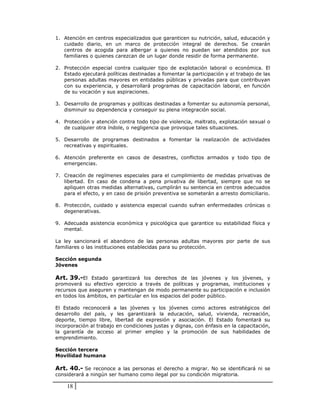 1. Atención en centros    especializados que garanticen su nutrición, salud, educación y
   cuidado diario, en     un marco de protección integral de derechos. Se crearán
   centros de acogida     para albergar a quienes no puedan ser atendidos por sus
   familiares o quienes   carezcan de un lugar donde residir de forma permanente.

2. Protección especial contra cualquier tipo de explotación laboral o económica. El
   Estado ejecutará políticas destinadas a fomentar la participación y el trabajo de las
   personas adultas mayores en entidades públicas y privadas para que contribuyan
   con su experiencia, y desarrollará programas de capacitación laboral, en función
   de su vocación y sus aspiraciones.

3. Desarrollo de programas y políticas destinadas a fomentar su autonomía personal,
   disminuir su dependencia y conseguir su plena integración social.

4. Protección y atención contra todo tipo de violencia, maltrato, explotación sexual o
   de cualquier otra índole, o negligencia que provoque tales situaciones.

5. Desarrollo de programas destinados a fomentar la realización de actividades
   recreativas y espirituales.

6. Atención preferente en casos de desastres, conflictos armados y todo tipo de
   emergencias.

7. Creación de regímenes especiales para el cumplimiento de medidas privativas de
   libertad. En caso de condena a pena privativa de libertad, siempre que no se
   apliquen otras medidas alternativas, cumplirán su sentencia en centros adecuados
   para el efecto, y en caso de prisión preventiva se someterán a arresto domiciliario.

8. Protección, cuidado y asistencia especial cuando sufran enfermedades crónicas o
   degenerativas.

9. Adecuada asistencia económica y psicológica que garantice su estabilidad física y
   mental.

La ley sancionará el abandono de las personas adultas mayores por parte de sus
familiares o las instituciones establecidas para su protección.

Sección segunda
Jóvenes

Art. 39.-El Estado garantizará los derechos de las jóvenes y los jóvenes, y
promoverá su efectivo ejercicio a través de políticas y programas, instituciones y
recursos que aseguren y mantengan de modo permanente su participación e inclusión
en todos los ámbitos, en particular en los espacios del poder público.

El Estado reconocerá a las jóvenes y los jóvenes como actores estratégicos del
desarrollo del país, y les garantizará la educación, salud, vivienda, recreación,
deporte, tiempo libre, libertad de expresión y asociación. El Estado fomentará su
incorporación al trabajo en condiciones justas y dignas, con énfasis en la capacitación,
la garantía de acceso al primer empleo y la promoción de sus habilidades de
emprendimiento.

Sección tercera
Movilidad humana

Art. 40.- Se reconoce a las personas el derecho a migrar. No se identificará ni se
considerará a ningún ser humano como ilegal por su condición migratoria.

    18
 