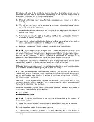 El Estado, a través de las entidades correspondientes, desarrollará entre otras las
siguientes acciones para el ejercicio de los derechos de las personas ecuatorianas en
el exterior, cualquiera sea su condición migratoria:

1. Ofrecerá asistencia a ellas y a sus familias, ya sea que éstas residan en el exterior
   o en el país.

2. Ofrecerá atención, servicios de asesoría y protección integral para que puedan
   ejercer libremente sus derechos.

3. Precautelará sus derechos cuando, por cualquier razón, hayan sido privadas de su
   libertad en el exterior.

4. Promoverá sus vínculos con el Ecuador, facilitará la reunificación familiar y
   estimulará el retorno voluntario.

5. Mantendrá la confidencialidad de los datos de carácter personal que se encuentren
   en los archivos de las instituciones del Ecuador en el exterior.

6.   Protegerá las familias transnacionales y los derechos de sus miembros.

Art. 41.- Se reconocen los derechos de asilo y refugio, de acuerdo con la ley y los
instrumentos internacionales de derechos humanos. Las personas que se encuentren
en condición de asilo o refugio gozarán de protección especial que garantice el pleno
ejercicio de sus derechos. El Estado respetará y garantizará el principio de no
devolución, además de la asistencia humanitaria y jurídica de emergencia.

No se aplicará a las personas solicitantes de asilo o refugio sanciones penales por el
hecho de su ingreso o de su permanencia en situación de irregularidad.

El Estado, de manera excepcional y cuando las circunstancias lo ameriten, reconocerá
a un colectivo el estatuto de refugiado, de acuerdo con la ley.

Art. 42.- Se prohíbe todo desplazamiento arbitrario. Las personas que hayan sido
desplazadas tendrán derecho a recibir protección y asistencia humanitaria emergente
de las autoridades, que asegure el acceso a alimentos, alojamiento, vivienda y
servicios médicos y sanitarios.

Las niñas, niños, adolescentes, mujeres embarazadas, madres con hijas o hijos
menores, personas adultas mayores y personas con discapacidad recibirán asistencia
humanitaria preferente y especializada.

Todas las personas y grupos desplazados tienen derecho a retornar a su lugar de
origen de forma voluntaria, segura y digna.

Sección cuarta
Mujeres embarazadas

Art. 43.- El Estado garantizará a las mujeres embarazadas y en periodo de
lactancia los derechos a:

1. No ser discriminadas por su embarazo en los ámbitos educativo, social y laboral.

2. La gratuidad de los servicios de salud materna.

3. La protección prioritaria y cuidado de su salud integral y de su vida durante el

     19
 