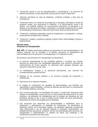 5.    Prevención contra el uso de estupefacientes o psicotrópicos y el consumo de
     bebidas alcohólicas y otras sustancias nocivas para su salud y desarrollo.

6.    Atención prioritaria en caso de desastres, conflictos armados y todo tipo de
     emergencias.

7.    Protección frente a la influencia de programas o mensajes, difundidos a través de
     cualquier medio, que promuevan la violencia, o la discriminación racial o de
     género. Las políticas públicas de comunicación priorizarán su educación y el
     respeto a sus derechos de imagen, integridad y los demás específicos de su edad.
     Se establecerán limitaciones y sanciones para hacer efectivos estos derechos.

8.    Protección y asistencia especiales cuando la progenitora o el progenitor, o ambos,
     se encuentran privados de su libertad.

9.    Protección, cuidado y asistencia especial cuando sufran enfermedades crónicas o
     degenerativas.

Sección sexta
Personas con discapacidad

Art. 47.- El Estado garantizará políticas de prevención de las discapacidades y, de
manera conjunta con la sociedad y la familia, procurará la equiparación de
oportunidades para las personas con discapacidad y su integración social.

Se reconoce a las personas con discapacidad, los derechos a:

1. La atención especializada en las entidades públicas y privadas que presten
   servicios de salud para sus necesidades específicas, que incluirá la provisión de
   medicamentos de forma gratuita, en particular para aquellas personas que
   requieran tratamiento de por vida.

2. La rehabilitación integral y la        asistencia   permanente,   que   incluirán   las
   correspondientes ayudas técnicas.

3. Rebajas en los servicios públicos y en servicios privados de transporte y
   espectáculos.

4. Exenciones en el régimen tributario.

5. El trabajo en condiciones de igualdad de oportunidades, que fomente sus
   capacidades y potencialidades, a través de políticas que permitan su incorporación
   en entidades públicas y privadas.

6. Una vivienda adecuada, con facilidades de acceso y condiciones necesarias para
   atender su discapacidad y para procurar el mayor grado de autonomía en su vida
   cotidiana. Las personas con discapacidad que no puedan ser atendidas por sus
   familiares durante el día, o que no tengan donde residir de forma permanente,
   dispondrán de centros de acogida para su albergue.

7. Una educación que desarrolle sus potencialidades y habilidades para su
   integración y participación en igualdad de condiciones. Se garantizará su
   educación dentro de la educación regular. Los planteles regulares incorporarán
   trato diferenciado y los de atención especial la educación especializada. Los
   establecimientos educativos cumplirán normas de accesibilidad para personas con
   discapacidad e implementarán un sistema de becas que responda a las
   condiciones económicas de este grupo.

      21
 