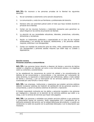 Art. 51.- Se reconoce a las personas privadas de la libertad los siguientes
derechos:

1.   No ser sometidas a aislamiento como sanción disciplinaria.

2.   La comunicación y visita de sus familiares y profesionales del derecho.

3.   Declarar ante una autoridad judicial sobre el trato que haya recibido durante la
     privación de la libertad.

4.   Contar con los recursos humanos y materiales necesarios para garantizar su
     salud integral en los centros de privación de libertad.

5.   La atención de sus necesidades educativas, laborales, productivas, culturales,
     alimenticias y recreativas.

6.   Recibir un tratamiento preferente y especializado en el caso de las mujeres
     embarazadas y en periodo de lactancia, adolescentes, y las personas adultas
     mayores, enfermas o con discapacidad.

7.   Contar con medidas de protección para las niñas, niños, adolescentes, personas
     con discapacidad y personas adultas mayores que estén bajo su cuidado y
     dependencia.




Sección novena
Personas usuarias y consumidoras

Art. 52.- Las personas tienen derecho a disponer de bienes y servicios de óptima
calidad y a elegirlos con libertad, así como a una información precisa y no engañosa
sobre su contenido y características.

La ley establecerá los mecanismos de control de calidad y los procedimientos de
defensa de las consumidoras y consumidores; y las sanciones por vulneración de
estos derechos, la reparación e indemnización por deficiencias, daños o mala calidad
de bienes y servicios, y por la interrupción de los servicios públicos que no fuera
ocasionada por caso fortuito o fuerza mayor.

Art. 53.- Las empresas, instituciones y organismos que presten servicios públicos
deberán incorporar sistemas de medición de satisfacción de las personas usuarias y
consumidoras, y poner en práctica sistemas de atención y reparación.

El Estado responderá civilmente por los daños y perjuicios causados a las personas
por negligencia y descuido en la atención de los servicios públicos que estén a su
cargo, y por la carencia de servicios que hayan sido pagados.

Art. 54.- Las personas o entidades que presten servicios públicos o que produzcan
o comercialicen bienes de consumo, serán responsables civil y penalmente por la
deficiente prestación del servicio, por la calidad defectuosa del producto, o cuando sus
condiciones no estén de acuerdo con la publicidad efectuada o con la descripción que
incorpore.




     23
 