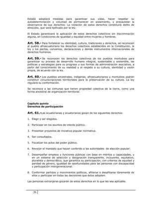 Estado adoptará medidas para garantizar sus vidas, hacer respetar su
autodeterminación y voluntad de permanecer en aislamiento, y precautelar la
observancia de sus derechos. La violación de estos derechos constituirá delito de
etnocidio, que será tipificado por la ley.

El Estado garantizará la aplicación de estos derechos colectivos sin discriminación
alguna, en condiciones de igualdad y equidad entre mujeres y hombres.

Art. 58.- Para fortalecer su identidad, cultura, tradiciones y derechos, se reconocen
al pueblo afroecuatoriano los derechos colectivos establecidos en la Constitución, la
ley y los pactos, convenios, declaraciones y demás instrumentos internacionales de
derechos humanos.

Art. 59.- Se reconocen los derechos colectivos de los pueblos montubios para
garantizar su proceso de desarrollo humano integral, sustentable y sostenible, las
políticas y estrategias para su progreso y sus formas de administración asociativa, a
partir del conocimiento de su realidad y el respeto a su cultura, identidad y visión
propia, de acuerdo con la ley.

Art. 60.- Los pueblos ancestrales, indígenas, afroecuatorianos y montubios podrán
constituir circunscripciones territoriales para la preservación de su cultura. La ley
regulará su conformación.

Se reconoce a las comunas que tienen propiedad colectiva de la tierra, como una
forma ancestral de organización territorial.



Capítulo quinto
Derechos de participación

Art. 61.-Las ecuatorianas y ecuatorianos gozan de los siguientes derechos:

1. Elegir y ser elegidos.

2. Participar en los asuntos de interés público.

3. Presentar proyectos de iniciativa popular normativa.

4. Ser consultados.

5. Fiscalizar los actos del poder público.

6. Revocar el mandato que hayan conferido a las autoridades de elección popular.

7. Desempeñar empleos y funciones públicas con base en méritos y capacidades, y
   en un sistema de selección y designación transparente, incluyente, equitativo,
   pluralista y democrático, que garantice su participación, con criterios de equidad y
   paridad de género, igualdad de oportunidades para las personas con discapacidad
   y participación intergeneracional.

8. Conformar partidos y movimientos políticos, afiliarse o desafiliarse libremente de
   ellos y participar en todas las decisiones que éstos adopten.

Las personas extranjeras gozarán de estos derechos en lo que les sea aplicable.



    26
 