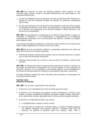 Art. 62.-Las personas en goce de derechos políticos tienen derecho al voto
universal, igual, directo, secreto y escrutado públicamente, de conformidad con las
siguientes disposiciones:

1. El voto será obligatorio para las personas mayores de dieciocho años. Ejercerán su
   derecho al voto las personas privadas de libertad sin sentencia condenatoria
   ejecutoriada.

2. El voto será facultativo para las personas entre dieciséis y dieciocho años de edad,
   las mayores de sesenta y cinco años, las ecuatorianas y ecuatorianos que habitan
   en el exterior, las integrantes de las Fuerzas Armadas y Policía Nacional, y las
   personas con discapacidad.

Art. 63.-Las ecuatorianas y ecuatorianos en el exterior tienen derecho a elegir a la
Presidenta o Presidente y a la Vicepresidenta o Vicepresidente de la República,
representantes nacionales y de la circunscripción del exterior; y podrán ser elegidos
para cualquier cargo.

Las personas extranjeras residentes en el Ecuador tienen derecho al voto siempre que
hayan residido legalmente en el país al menos cinco años.

Art. 64.-El goce de los derechos políticos se suspenderá, además de los casos que
determine la ley, por las razones siguientes:

1. Interdicción judicial, mientras ésta subsista, salvo en caso de insolvencia o quiebra
   que no haya sido declarada fraudulenta.

2. Sentencia ejecutoriada que condene a pena privativa de libertad, mientras ésta
   subsista.

Art. 65.- El Estado promoverá la representación paritaria de mujeres y hombres en
los cargos de nominación o designación de la función pública, en sus instancias de
dirección y decisión, y en los partidos y movimientos políticos. En las candidaturas a
las elecciones pluripersonales se respetará su participación alternada y secuencial.

El Estado adoptará medidas de acción afirmativa para garantizar la participación de
los sectores discriminados.

Capítulo sexto
Derechos de libertad

Art. 66.- Se reconoce y garantizará a las personas:

1. El derecho a la inviolabilidad de la vida. No habrá pena de muerte.

2. El derecho a una vida digna, que asegure la salud, alimentación y nutrición, agua
   potable, vivienda, saneamiento ambiental, educación, trabajo, empleo, descanso y
   ocio, cultura física, vestido, seguridad social y otros servicios sociales necesarios.

3. El derecho a la integridad personal, que incluye:

   a. La integridad física, psíquica, moral y sexual.

   b. Una vida libre de violencia en el ámbito público y privado. El Estado adoptará
      las medidas necesarias para prevenir, eliminar y sancionar toda forma de
      violencia, en especial la ejercida contra las mujeres, niñas, niños y


    27
 