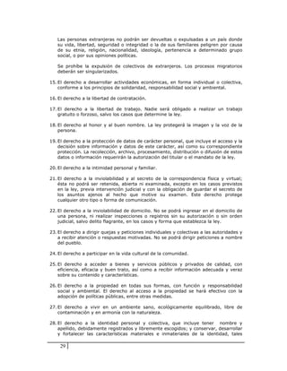 Las personas extranjeras no podrán ser devueltas o expulsadas a un país donde
   su vida, libertad, seguridad o integridad o la de sus familiares peligren por causa
   de su etnia, religión, nacionalidad, ideología, pertenencia a determinado grupo
   social, o por sus opiniones políticas.

   Se prohíbe la expulsión de colectivos de extranjeros. Los procesos migratorios
   deberán ser singularizados.

15. El derecho a desarrollar actividades económicas, en forma individual o colectiva,
    conforme a los principios de solidaridad, responsabilidad social y ambiental.

16. El derecho a la libertad de contratación.

17. El derecho a la libertad de trabajo. Nadie será obligado a realizar un trabajo
    gratuito o forzoso, salvo los casos que determine la ley.

18. El derecho al honor y al buen nombre. La ley protegerá la imagen y la voz de la
    persona.

19. El derecho a la protección de datos de carácter personal, que incluye el acceso y la
    decisión sobre información y datos de este carácter, así como su correspondiente
    protección. La recolección, archivo, procesamiento, distribución o difusión de estos
    datos o información requerirán la autorización del titular o el mandato de la ley.

20. El derecho a la intimidad personal y familiar.

21. El derecho a la inviolabilidad y al secreto de la correspondencia física y virtual;
    ésta no podrá ser retenida, abierta ni examinada, excepto en los casos previstos
    en la ley, previa intervención judicial y con la obligación de guardar el secreto de
    los asuntos ajenos al hecho que motive su examen. Este derecho protege
    cualquier otro tipo o forma de comunicación.

22. El derecho a la inviolabilidad de domicilio. No se podrá ingresar en el domicilio de
    una persona, ni realizar inspecciones o registros sin su autorización o sin orden
    judicial, salvo delito flagrante, en los casos y forma que establezca la ley.

23. El derecho a dirigir quejas y peticiones individuales y colectivas a las autoridades y
    a recibir atención o respuestas motivadas. No se podrá dirigir peticiones a nombre
    del pueblo.

24. El derecho a participar en la vida cultural de la comunidad.

25. El derecho a acceder a bienes y servicios públicos y privados de calidad, con
    eficiencia, eficacia y buen trato, así como a recibir información adecuada y veraz
    sobre su contenido y características.

26. El derecho a la propiedad en todas sus formas, con función y responsabilidad
    social y ambiental. El derecho al acceso a la propiedad se hará efectivo con la
    adopción de políticas públicas, entre otras medidas.

27. El derecho a vivir en un ambiente sano, ecológicamente equilibrado, libre de
    contaminación y en armonía con la naturaleza.

28. El derecho a la identidad personal y colectiva, que incluye tener nombre y
    apellido, debidamente registrados y libremente escogidos; y conservar, desarrollar
    y fortalecer las características materiales e inmateriales de la identidad, tales

    29
 