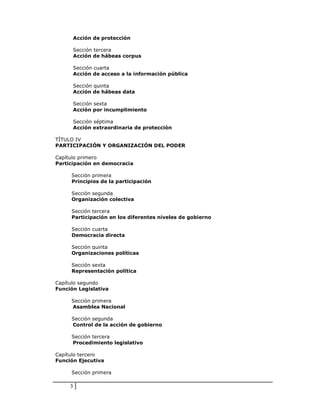 Acción de protección

         Sección tercera
         Acción de hábeas corpus

         Sección cuarta
         Acción de acceso a la información pública

         Sección quinta
         Acción de hábeas data

         Sección sexta
         Acción por incumplimiento

         Sección séptima
         Acción extraordinaria de protección

TÍTULO IV
PARTICIPACIÓN Y ORGANIZACIÓN DEL PODER

Capítulo primero
Participación en democracia

     Sección primera
     Principios de la participación

     Sección segunda
     Organización colectiva

     Sección tercera
     Participación en los diferentes niveles de gobierno

     Sección cuarta
     Democracia directa

     Sección quinta
     Organizaciones políticas

     Sección sexta
     Representación política

Capítulo segundo
Función Legislativa

     Sección primera
     Asamblea Nacional

     Sección segunda
     Control de la acción de gobierno

     Sección tercera
     Procedimiento legislativo

Capítulo tercero
Función Ejecutiva

     Sección primera

     3
 