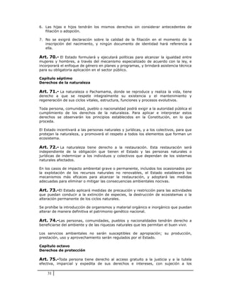 6. Las hijas e hijos tendrán los mismos derechos sin considerar antecedentes de
   filiación o adopción.

7. No se exigirá declaración sobre la calidad de la filiación en el momento de la
   inscripción del nacimiento, y ningún documento de identidad hará referencia a
   ella.

Art. 70.- El Estado formulará y ejecutará políticas para alcanzar la igualdad entre
mujeres y hombres, a través del mecanismo especializado de acuerdo con la ley, e
incorporará el enfoque de género en planes y programas, y brindará asistencia técnica
para su obligatoria aplicación en el sector público.

Capítulo séptimo
Derechos de la naturaleza

Art. 71.- La naturaleza o Pachamama, donde se reproduce y realiza la vida, tiene
derecho a que se respete integralmente su existencia y el mantenimiento y
regeneración de sus ciclos vitales, estructura, funciones y procesos evolutivos.

Toda persona, comunidad, pueblo o nacionalidad podrá exigir a la autoridad pública el
cumplimiento de los derechos de la naturaleza. Para aplicar e interpretar estos
derechos se observarán los principios establecidos en la Constitución, en lo que
proceda.

El Estado incentivará a las personas naturales y jurídicas, y a los colectivos, para que
protejan la naturaleza, y promoverá el respeto a todos los elementos que forman un
ecosistema.

Art. 72.- La naturaleza tiene derecho a la restauración. Esta restauración será
independiente de la obligación que tienen el Estado y las personas naturales o
jurídicas de indemnizar a los individuos y colectivos que dependan de los sistemas
naturales afectados.

En los casos de impacto ambiental grave o permanente, incluidos los ocasionados por
la explotación de los recursos naturales no renovables, el Estado establecerá los
mecanismos más eficaces para alcanzar la restauración, y adoptará las medidas
adecuadas para eliminar o mitigar las consecuencias ambientales nocivas.

Art. 73.-El Estado aplicará medidas de precaución y restricción para las actividades
que puedan conducir a la extinción de especies, la destrucción de ecosistemas o la
alteración permanente de los ciclos naturales.

Se prohíbe la introducción de organismos y material orgánico e inorgánico que puedan
alterar de manera definitiva el patrimonio genético nacional.

Art. 74.-Las personas, comunidades, pueblos y nacionalidades tendrán derecho a
beneficiarse del ambiente y de las riquezas naturales que les permitan el buen vivir.

Los servicios ambientales no serán susceptibles de apropiación; su producción,
prestación, uso y aprovechamiento serán regulados por el Estado.

Capítulo octavo
Derechos de protección

Art. 75.-Toda persona tiene derecho al acceso gratuito a la justicia y a la tutela
efectiva, imparcial y expedita de sus derechos e intereses, con sujeción a los

    31
 