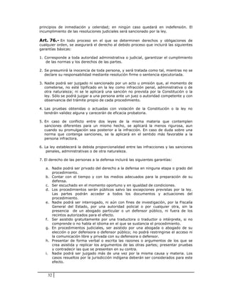 principios de inmediación y celeridad; en ningún caso quedará en indefensión. El
incumplimiento de las resoluciones judiciales será sancionado por la ley.

Art. 76.- En todo proceso en el que se determinen derechos y obligaciones de
cualquier orden, se asegurará el derecho al debido proceso que incluirá las siguientes
garantías básicas:

1. Corresponde a toda autoridad administrativa o judicial, garantizar el cumplimiento
    de las normas y los derechos de las partes.

2. Se presumirá la inocencia de toda persona, y será tratada como tal, mientras no se
   declare su responsabilidad mediante resolución firme o sentencia ejecutoriada.

3. Nadie podrá ser juzgado ni sancionado por un acto u omisión que, al momento de
   cometerse, no esté tipificado en la ley como infracción penal, administrativa o de
   otra naturaleza; ni se le aplicará una sanción no prevista por la Constitución o la
   ley. Sólo se podrá juzgar a una persona ante un juez o autoridad competente y con
   observancia del trámite propio de cada procedimiento.

4. Las pruebas obtenidas o actuadas con violación de la Constitución o la ley no
   tendrán validez alguna y carecerán de eficacia probatoria.

5. En caso de conflicto entre dos leyes de la misma materia que contemplen
   sanciones diferentes para un mismo hecho, se aplicará la menos rigurosa, aun
   cuando su promulgación sea posterior a la infracción. En caso de duda sobre una
   norma que contenga sanciones, se la aplicará en el sentido más favorable a la
   persona infractora.

6. La ley establecerá la debida proporcionalidad entre las infracciones y las sanciones
    penales, administrativas o de otra naturaleza.

7. El derecho de las personas a la defensa incluirá las siguientes garantías:

   a. Nadie podrá ser privado del derecho a la defensa en ninguna etapa o grado del
      procedimiento.
   b. Contar con el tiempo y con los medios adecuados para la preparación de su
      defensa.
   c. Ser escuchado en el momento oportuno y en igualdad de condiciones.
   d. Los procedimientos serán públicos salvo las excepciones previstas por la ley.
      Las partes podrán acceder a todos los documentos y actuaciones del
      procedimiento.
   e. Nadie podrá ser interrogado, ni aún con fines de investigación, por la Fiscalía
      General del Estado, por una autoridad policial o por cualquier otra, sin la
      presencia de un abogado particular o un defensor público, ni fuera de los
      recintos autorizados para el efecto.
   f. Ser asistido gratuitamente por una traductora o traductor o intérprete, si no
      comprende o no habla el idioma en el que se sustancia el procedimiento.
   g. En procedimientos judiciales, ser asistido por una abogada o abogado de su
      elección o por defensora o defensor público; no podrá restringirse el acceso ni
      la comunicación libre y privada con su defensora o defensor.
   h. Presentar de forma verbal o escrita las razones o argumentos de los que se
      crea asistida y replicar los argumentos de las otras partes; presentar pruebas
      y contradecir las que se presenten en su contra.
   i. Nadie podrá ser juzgado más de una vez por la misma causa y materia. Los
      casos resueltos por la jurisdicción indígena deberán ser considerados para este
      efecto.


    32
 