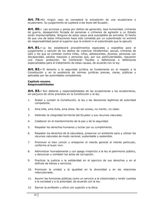 Art. 79.-En ningún caso se concederá la extradición de una ecuatoriana o
ecuatoriano. Su juzgamiento se sujetará a las leyes del Ecuador.

Art. 80.- Las acciones y penas por delitos de genocidio, lesa humanidad, crímenes
de guerra, desaparición forzada de personas o crímenes de agresión a un Estado
serán imprescriptibles. Ninguno de estos casos será susceptible de amnistía. El hecho
de que una de estas infracciones haya sido cometida por un subordinado no eximirá
de responsabilidad penal al superior que la ordenó ni al subordinado que la ejecutó.

Art. 81.- La ley establecerá procedimientos especiales y expeditos para el
juzgamiento y sanción de los delitos de violencia intrafamiliar, sexual, crímenes de
odio y los que se cometan contra niñas, niños, adolescentes, jóvenes, personas con
discapacidad, adultas mayores y personas que, por sus particularidades, requieren
una mayor protección. Se nombrarán fiscales y defensoras o defensores
especializados para el tratamiento de estas causas, de acuerdo con la ley.

Art. 82.- El derecho a la seguridad jurídica se fundamenta en el respeto a la
Constitución y en la existencia de normas jurídicas previas, claras, públicas y
aplicadas por las autoridades competentes.

Capítulo noveno
Responsabilidades

Art. 83.- Son deberes y responsabilidades de las ecuatorianas y los ecuatorianos,
sin perjuicio de otros previstos en la Constitución y la ley:

1.    Acatar y cumplir la Constitución, la ley y las decisiones legítimas de autoridad
      competente.

2.    Ama killa, ama llulla, ama shwa. No ser ocioso, no mentir, no robar.

3.    Defender la integridad territorial del Ecuador y sus recursos naturales.

4.    Colaborar en el mantenimiento de la paz y de la seguridad.

5.    Respetar los derechos humanos y luchar por su cumplimiento.

6.    Respetar los derechos de la naturaleza, preservar un ambiente sano y utilizar los
      recursos naturales de modo racional, sustentable y sostenible.

7.    Promover el bien común y anteponer el interés general al interés particular,
      conforme al buen vivir.

8.    Administrar honradamente y con apego irrestricto a la ley el patrimonio público,
      y denunciar y combatir los actos de corrupción.

9.    Practicar la justicia y la solidaridad en el ejercicio de sus derechos y en el
      disfrute de bienes y servicios.

10.   Promover la unidad y la igualdad en la diversidad y en las relaciones
      interculturales.

11.   Asumir las funciones públicas como un servicio a la colectividad y rendir cuentas
      a la sociedad y a la autoridad, de acuerdo con la ley.

12.   Ejercer la profesión u oficio con sujeción a la ética.


      35
 