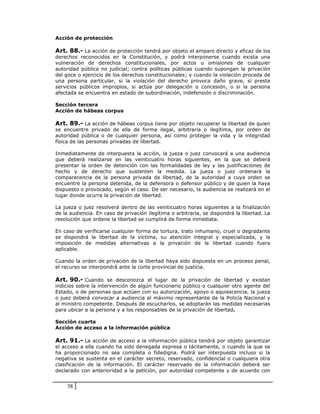 Acción de protección

Art. 88.- La acción de protección tendrá por objeto el amparo directo y eficaz de los
derechos reconocidos en la Constitución, y podrá interponerse cuando exista una
vulneración de derechos constitucionales, por actos u omisiones de cualquier
autoridad pública no judicial; contra políticas públicas cuando supongan la privación
del goce o ejercicio de los derechos constitucionales; y cuando la violación proceda de
una persona particular, si la violación del derecho provoca daño grave, si presta
servicios públicos impropios, si actúa por delegación o concesión, o si la persona
afectada se encuentra en estado de subordinación, indefensión o discriminación.

Sección tercera
Acción de hábeas corpus

Art. 89.- La acción de hábeas corpus tiene por objeto recuperar la libertad de quien
se encuentre privado de ella de forma ilegal, arbitraria o ilegítima, por orden de
autoridad pública o de cualquier persona, así como proteger la vida y la integridad
física de las personas privadas de libertad.

Inmediatamente de interpuesta la acción, la jueza o juez convocará a una audiencia
que deberá realizarse en las veinticuatro horas siguientes, en la que se deberá
presentar la orden de detención con las formalidades de ley y las justificaciones de
hecho y de derecho que sustenten la medida. La jueza o juez ordenará la
comparecencia de la persona privada de libertad, de la autoridad a cuya orden se
encuentre la persona detenida, de la defensora o defensor público y de quien la haya
dispuesto o provocado, según el caso. De ser necesario, la audiencia se realizará en el
lugar donde ocurra la privación de libertad.

La jueza o juez resolverá dentro de las veinticuatro horas siguientes a la finalización
de la audiencia. En caso de privación ilegítima o arbitraria, se dispondrá la libertad. La
resolución que ordene la libertad se cumplirá de forma inmediata.

En caso de verificarse cualquier forma de tortura, trato inhumano, cruel o degradante
se dispondrá la libertad de la víctima, su atención integral y especializada, y la
imposición de medidas alternativas a la privación de la libertad cuando fuera
aplicable.

Cuando la orden de privación de la libertad haya sido dispuesta en un proceso penal,
el recurso se interpondrá ante la corte provincial de justicia.

Art. 90.- Cuando se desconozca el lugar de la privación de libertad y existan
indicios sobre la intervención de algún funcionario público o cualquier otro agente del
Estado, o de personas que actúen con su autorización, apoyo o aquiescencia, la jueza
o juez deberá convocar a audiencia al máximo representante de la Policía Nacional y
al ministro competente. Después de escucharlos, se adoptarán las medidas necesarias
para ubicar a la persona y a los responsables de la privación de libertad.

Sección cuarta
Acción de acceso a la información pública

Art. 91.- La acción de acceso a la información pública tendrá por objeto garantizar
el acceso a ella cuando ha sido denegada expresa o tácitamente, o cuando la que se
ha proporcionado no sea completa o fidedigna. Podrá ser interpuesta incluso si la
negativa se sustenta en el carácter secreto, reservado, confidencial o cualquiera otra
clasificación de la información. El carácter reservado de la información deberá ser
declarado con anterioridad a la petición, por autoridad competente y de acuerdo con


    38
 