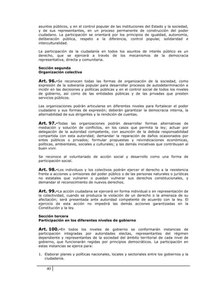 asuntos públicos, y en el control popular de las instituciones del Estado y la sociedad,
y de sus representantes, en un proceso permanente de construcción del poder
ciudadano. La participación se orientará por los principios de igualdad, autonomía,
deliberación pública, respeto a la diferencia, control popular, solidaridad e
interculturalidad.

La participación de la ciudadanía en todos los asuntos de interés público es un
derecho, que se ejercerá a través de los mecanismos de la democracia
representativa, directa y comunitaria.

Sección segunda
Organización colectiva

Art. 96.-Se reconocen todas las formas de organización de la sociedad, como
expresión de la soberanía popular para desarrollar procesos de autodeterminación e
incidir en las decisiones y políticas públicas y en el control social de todos los niveles
de gobierno, así como de las entidades públicas y de las privadas que presten
servicios públicos.

Las organizaciones podrán articularse en diferentes niveles para fortalecer el poder
ciudadano y sus formas de expresión; deberán garantizar la democracia interna, la
alternabilidad de sus dirigentes y la rendición de cuentas.

Art. 97.-Todas las organizaciones podrán desarrollar formas alternativas de
mediación y solución de conflictos, en los casos que permita la ley; actuar por
delegación de la autoridad competente, con asunción de la debida responsabilidad
compartida con esta autoridad; demandar la reparación de daños ocasionados por
entes públicos o privados; formular propuestas y reivindicaciones económicas,
políticas, ambientales, sociales y culturales; y las demás iniciativas que contribuyan al
buen vivir.

Se reconoce al voluntariado de acción social y desarrollo como una forma de
participación social.

Art. 98.-Los individuos y los colectivos podrán ejercer el derecho a la resistencia
frente a acciones u omisiones del poder público o de las personas naturales o jurídicas
no estatales que vulneren o puedan vulnerar sus derechos constitucionales, y
demandar el reconocimiento de nuevos derechos.

Art. 99.-La acción ciudadana se ejercerá en forma individual o en representación de
la colectividad, cuando se produzca la violación de un derecho o la amenaza de su
afectación; será presentada ante autoridad competente de acuerdo con la ley. El
ejercicio de esta acción no impedirá las demás acciones garantizadas en la
Constitución y la ley.

Sección tercera
Participación en los diferentes niveles de gobierno

Art. 100.-En todos los niveles de gobierno se conformarán instancias de
participación integradas por autoridades electas, representantes del régimen
dependiente y representantes de la sociedad del ámbito territorial de cada nivel de
gobierno, que funcionarán regidas por principios democráticos. La participación en
estas instancias se ejerce para:

1. Elaborar planes y políticas nacionales, locales y sectoriales entre los gobiernos y la
   ciudadanía.


    40
 