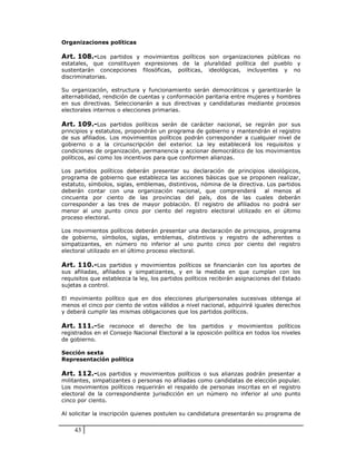 Organizaciones políticas

Art. 108.-Los partidos y movimientos políticos son organizaciones públicas no
estatales, que constituyen expresiones de la pluralidad política del pueblo y
sustentarán concepciones filosóficas, políticas, ideológicas, incluyentes y no
discriminatorias.

Su organización, estructura y funcionamiento serán democráticos y garantizarán la
alternabilidad, rendición de cuentas y conformación paritaria entre mujeres y hombres
en sus directivas. Seleccionarán a sus directivas y candidaturas mediante procesos
electorales internos o elecciones primarias.

Art. 109.-Los partidos políticos serán de carácter nacional, se regirán por sus
principios y estatutos, propondrán un programa de gobierno y mantendrán el registro
de sus afiliados. Los movimientos políticos podrán corresponder a cualquier nivel de
gobierno o a la circunscripción del exterior. La ley establecerá los requisitos y
condiciones de organización, permanencia y accionar democrático de los movimientos
políticos, así como los incentivos para que conformen alianzas.

Los partidos políticos deberán presentar su declaración de principios ideológicos,
programa de gobierno que establezca las acciones básicas que se proponen realizar,
estatuto, símbolos, siglas, emblemas, distintivos, nómina de la directiva. Los partidos
deberán contar con una organización nacional, que comprenderá             al menos al
cincuenta por ciento de las provincias del país, dos de las cuales deberán
corresponder a las tres de mayor población. El registro de afiliados no podrá ser
menor al uno punto cinco por ciento del registro electoral utilizado en el último
proceso electoral.

Los movimientos políticos deberán presentar una declaración de principios, programa
de gobierno, símbolos, siglas, emblemas, distintivos y registro de adherentes o
simpatizantes, en número no inferior al uno punto cinco por ciento del registro
electoral utilizado en el último proceso electoral.

Art. 110.-Los partidos y movimientos políticos se financiarán con los aportes de
sus afiliadas, afiliados y simpatizantes, y en la medida en que cumplan con los
requisitos que establezca la ley, los partidos políticos recibirán asignaciones del Estado
sujetas a control.

El movimiento político que en dos elecciones pluripersonales sucesivas obtenga al
menos el cinco por ciento de votos válidos a nivel nacional, adquirirá iguales derechos
y deberá cumplir las mismas obligaciones que los partidos políticos.

Art. 111.-Se reconoce el derecho de los partidos y movimientos políticos
registrados en el Consejo Nacional Electoral a la oposición política en todos los niveles
de gobierno.

Sección sexta
Representación política

Art. 112.-Los partidos y movimientos políticos o sus alianzas podrán presentar a
militantes, simpatizantes o personas no afiliadas como candidatas de elección popular.
Los movimientos políticos requerirán el respaldo de personas inscritas en el registro
electoral de la correspondiente jurisdicción en un número no inferior al uno punto
cinco por ciento.

Al solicitar la inscripción quienes postulen su candidatura presentarán su programa de


    43
 