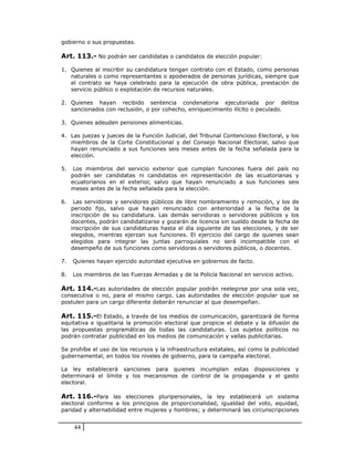 gobierno o sus propuestas.

Art. 113.- No podrán ser candidatas o candidatos de elección popular:

1. Quienes al inscribir su candidatura tengan contrato con el Estado, como personas
   naturales o como representantes o apoderados de personas jurídicas, siempre que
   el contrato se haya celebrado para la ejecución de obra pública, prestación de
   servicio público o explotación de recursos naturales.

2. Quienes hayan recibido sentencia condenatoria ejecutoriada por delitos
   sancionados con reclusión, o por cohecho, enriquecimiento ilícito o peculado.

3. Quienes adeuden pensiones alimenticias.

4. Las juezas y jueces de la Función Judicial, del Tribunal Contencioso Electoral, y los
   miembros de la Corte Constitucional y del Consejo Nacional Electoral, salvo que
   hayan renunciado a sus funciones seis meses antes de la fecha señalada para la
   elección.

5.    Los miembros del servicio exterior que cumplan funciones fuera del país no
     podrán ser candidatas ni candidatos en representación de las ecuatorianas y
     ecuatorianos en el exterior, salvo que hayan renunciado a sus funciones seis
     meses antes de la fecha señalada para la elección.

6.    Las servidoras y servidores públicos de libre nombramiento y remoción, y los de
     periodo fijo, salvo que hayan renunciado con anterioridad a la fecha de la
     inscripción de su candidatura. Las demás servidoras o servidores públicos y los
     docentes, podrán candidatizarse y gozarán de licencia sin sueldo desde la fecha de
     inscripción de sus candidaturas hasta el día siguiente de las elecciones, y de ser
     elegidos, mientras ejerzan sus funciones. El ejercicio del cargo de quienes sean
     elegidos para integrar las juntas parroquiales no será incompatible con el
     desempeño de sus funciones como servidoras o servidores públicos, o docentes.

7.   Quienes hayan ejercido autoridad ejecutiva en gobiernos de facto.

8.   Los miembros de las Fuerzas Armadas y de la Policía Nacional en servicio activo.

Art. 114.-Las autoridades de elección popular podrán reelegirse por una sola vez,
consecutiva o no, para el mismo cargo. Las autoridades de elección popular que se
postulen para un cargo diferente deberán renunciar al que desempeñan.

Art. 115.-El Estado, a través de los medios de comunicación, garantizará de forma
equitativa e igualitaria la promoción electoral que propicie el debate y la difusión de
las propuestas programáticas de todas las candidaturas. Los sujetos políticos no
podrán contratar publicidad en los medios de comunicación y vallas publicitarias.

Se prohíbe el uso de los recursos y la infraestructura estatales, así como la publicidad
gubernamental, en todos los niveles de gobierno, para la campaña electoral.

La ley establecerá sanciones para quienes incumplan estas disposiciones y
determinará el límite y los mecanismos de control de la propaganda y el gasto
electoral.

Art. 116.-Para las elecciones pluripersonales, la ley establecerá un sistema
electoral conforme a los principios de proporcionalidad, igualdad del voto, equidad,
paridad y alternabilidad entre mujeres y hombres; y determinará las circunscripciones


      44
 
