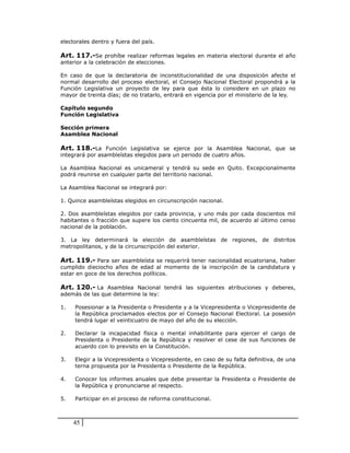 electorales dentro y fuera del país.

Art. 117.-Se prohíbe realizar reformas legales en materia electoral durante el año
anterior a la celebración de elecciones.

En caso de que la declaratoria de inconstitucionalidad de una disposición afecte el
normal desarrollo del proceso electoral, el Consejo Nacional Electoral propondrá a la
Función Legislativa un proyecto de ley para que ésta lo considere en un plazo no
mayor de treinta días; de no tratarlo, entrará en vigencia por el ministerio de la ley.

Capítulo segundo
Función Legislativa

Sección primera
Asamblea Nacional

Art. 118.-La Función Legislativa se ejerce por la Asamblea Nacional, que se
integrará por asambleístas elegidos para un periodo de cuatro años.

La Asamblea Nacional es unicameral y tendrá su sede en Quito. Excepcionalmente
podrá reunirse en cualquier parte del territorio nacional.

La Asamblea Nacional se integrará por:

1. Quince asambleístas elegidos en circunscripción nacional.

2. Dos asambleístas elegidos por cada provincia, y uno más por cada doscientos mil
habitantes o fracción que supere los ciento cincuenta mil, de acuerdo al último censo
nacional de la población.

3. La ley determinará la elección de asambleístas de regiones, de distritos
metropolitanos, y de la circunscripción del exterior.

Art. 119.- Para ser asambleísta se requerirá tener nacionalidad ecuatoriana, haber
cumplido dieciocho años de edad al momento de la inscripción de la candidatura y
estar en goce de los derechos políticos.

Art. 120.- La Asamblea Nacional tendrá las siguientes atribuciones y deberes,
además de las que determine la ley:

1.   Posesionar a la Presidenta o Presidente y a la Vicepresidenta o Vicepresidente de
     la República proclamados electos por el Consejo Nacional Electoral. La posesión
     tendrá lugar el veinticuatro de mayo del año de su elección.

2.   Declarar la incapacidad física o mental inhabilitante para ejercer el cargo de
     Presidenta o Presidente de la República y resolver el cese de sus funciones de
     acuerdo con lo previsto en la Constitución.

3.   Elegir a la Vicepresidenta o Vicepresidente, en caso de su falta definitiva, de una
     terna propuesta por la Presidenta o Presidente de la República.

4.   Conocer los informes anuales que debe presentar la Presidenta o Presidente de
     la República y pronunciarse al respecto.

5.   Participar en el proceso de reforma constitucional.



     45
 