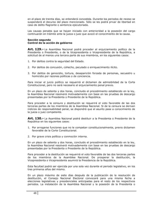 en el plazo de treinta días, se entenderá concedida. Durante los periodos de receso se
suspenderá el decurso del plazo mencionado. Sólo se les podrá privar de libertad en
caso de delito flagrante o sentencia ejecutoriada.

Las causas penales que se hayan iniciado con anterioridad a la posesión del cargo
continuarán en trámite ante la jueza o juez que avocó el conocimiento de la causa.

Sección segunda
Control de la acción de gobierno

Art. 129.- La Asamblea Nacional podrá proceder al enjuiciamiento político de la
Presidenta o Presidente, o de la Vicepresidenta o Vicepresidente de la República, a
solicitud de al menos una tercera parte de sus miembros, en los siguientes casos:

1. Por delitos contra la seguridad del Estado.

2. Por delitos de concusión, cohecho, peculado o enriquecimiento ilícito.

3. Por delitos de genocidio, tortura, desaparición forzada de personas, secuestro u
   homicidio por razones políticas o de conciencia.

Para iniciar el juicio político se requerirá el dictamen de admisibilidad de la Corte
Constitucional, pero no será necesario el enjuiciamiento penal previo.

En un plazo de setenta y dos horas, concluido el procedimiento establecido en la ley,
la Asamblea Nacional resolverá motivadamente con base en las pruebas de descargo
presentadas por la Presidenta o Presidente de la República.

Para proceder a la censura y destitución se requerirá el voto favorable de las dos
terceras partes de los miembros de la Asamblea Nacional. Si de la censura se derivan
indicios de responsabilidad penal, se dispondrá que el asunto pase a conocimiento de
la jueza o juez competente.

Art. 130.- La Asamblea Nacional podrá destituir a la Presidenta o Presidente de la
República en los siguientes casos:

1. Por arrogarse funciones que no le competan constitucionalmente, previo dictamen
   favorable de la Corte Constitucional.

2. Por grave crisis política y conmoción interna.

En un plazo de setenta y dos horas, concluido el procedimiento establecido en la ley,
la Asamblea Nacional resolverá motivadamente con base en las pruebas de descargo
presentadas por la Presidenta o Presidente de la República.

Para proceder a la destitución se requerirá el voto favorable de las dos terceras partes
de los miembros de la Asamblea Nacional. De prosperar la destitución, la
Vicepresidenta o Vicepresidente asumirá la Presidencia de la República.

Esta facultad podrá ser ejercida por una sola vez durante el periodo legislativo, en los
tres primeros años del mismo.

En un plazo máximo de siete días después de la publicación de la resolución de
destitución, el Consejo Nacional Electoral convocará para una misma fecha a
elecciones legislativas y presidenciales anticipadas para el resto de los respectivos
periodos. La instalación de la Asamblea Nacional y la posesión de la Presidenta o


    48
 