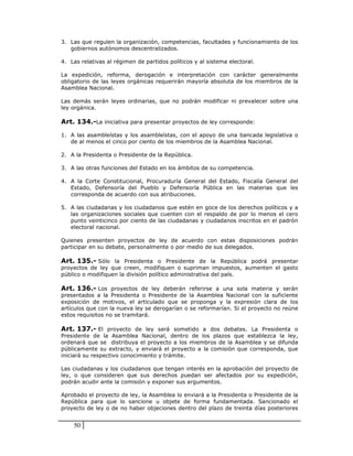 3. Las que regulen la organización, competencias, facultades y funcionamiento de los
   gobiernos autónomos descentralizados.

4. Las relativas al régimen de partidos políticos y al sistema electoral.

La expedición, reforma, derogación e interpretación con carácter generalmente
obligatorio de las leyes orgánicas requerirán mayoría absoluta de los miembros de la
Asamblea Nacional.

Las demás serán leyes ordinarias, que no podrán modificar ni prevalecer sobre una
ley orgánica.

Art. 134.-La iniciativa para presentar proyectos de ley corresponde:

1. A las asambleístas y los asambleístas, con el apoyo de una bancada legislativa o
   de al menos el cinco por ciento de los miembros de la Asamblea Nacional.

2. A la Presidenta o Presidente de la República.

3. A las otras funciones del Estado en los ámbitos de su competencia.

4. A la Corte Constitucional, Procuraduría General del Estado, Fiscalía General del
   Estado, Defensoría del Pueblo y Defensoría Pública en las materias que les
   corresponda de acuerdo con sus atribuciones.

5. A las ciudadanas y los ciudadanos que estén en goce de los derechos políticos y a
   las organizaciones sociales que cuenten con el respaldo de por lo menos el cero
   punto veinticinco por ciento de las ciudadanas y ciudadanos inscritos en el padrón
   electoral nacional.

Quienes presenten proyectos de ley de acuerdo con estas disposiciones podrán
participar en su debate, personalmente o por medio de sus delegados.

Art. 135.- Sólo la Presidenta o Presidente de la República podrá presentar
proyectos de ley que creen, modifiquen o supriman impuestos, aumenten el gasto
público o modifiquen la división político administrativa del país.

Art. 136.- Los proyectos de ley deberán referirse a una sola materia y serán
presentados a la Presidenta o Presidente de la Asamblea Nacional con la suficiente
exposición de motivos, el articulado que se proponga y la expresión clara de los
artículos que con la nueva ley se derogarían o se reformarían. Si el proyecto no reúne
estos requisitos no se tramitará.

Art. 137.- El proyecto de ley será sometido a dos debates. La Presidenta o
Presidente de la Asamblea Nacional, dentro de los plazos que establezca la ley,
ordenará que se distribuya el proyecto a los miembros de la Asamblea y se difunda
públicamente su extracto, y enviará el proyecto a la comisión que corresponda, que
iniciará su respectivo conocimiento y trámite.

Las ciudadanas y los ciudadanos que tengan interés en la aprobación del proyecto de
ley, o que consideren que sus derechos puedan ser afectados por su expedición,
podrán acudir ante la comisión y exponer sus argumentos.

Aprobado el proyecto de ley, la Asamblea lo enviará a la Presidenta o Presidente de la
República para que lo sancione u objete de forma fundamentada. Sancionado el
proyecto de ley o de no haber objeciones dentro del plazo de treinta días posteriores


    50
 