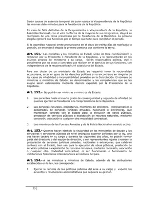Serán causas de ausencia temporal de quien ejerza la Vicepresidencia de la República
las mismas determinadas para la Presidencia de la República.

En caso de falta definitiva de la Vicepresidenta o Vicepresidente de la República, la
Asamblea Nacional, con el voto conforme de la mayoría de sus integrantes, elegirá su
reemplazo de una terna presentada por la Presidencia de la República. La persona
elegida ejercerá sus funciones por el tiempo que falte para completar el periodo.

Si la Asamblea Nacional omite pronunciarse en el plazo de treinta días de notificada la
petición, se entenderá elegida la primera persona que conforme la terna.

Art. 151.- Las ministras y los ministros de Estado serán de libre nombramiento y
remoción por la Presidenta o Presidente de la República, y lo representarán en los
asuntos propios del ministerio a su cargo. Serán responsables política, civil y
penalmente por los actos y contratos que realicen en el ejercicio de sus funciones, con
independencia de la responsabilidad civil subsidiaria del Estado.

Para ser titular de un ministerio de Estado se requerirá tener la nacionalidad
ecuatoriana, estar en goce de los derechos políticos y no encontrarse en ninguno de
los casos de inhabilidad o incompatibilidad previstos en la Constitución. El número de
ministras o ministros de Estado, su denominación y las competencias que se les
asigne serán establecidos mediante decreto expedido por la Presidencia de la
República.

Art. 152.- No podrán ser ministras o ministros de Estado:

1.   Los parientes hasta el cuarto grado de consanguinidad y segundo de afinidad de
     quienes ejerzan la Presidencia o la Vicepresidencia de la República.

2.   Las personas naturales, propietarias, miembros del directorio, representantes o
     apoderadas de personas jurídicas privadas, nacionales o extranjeras, que
     mantengan contrato con el Estado para la ejecución de obras públicas,
     prestación de servicios públicos o explotación de recursos naturales, mediante
     concesión, asociación o cualquier otra modalidad contractual.

3.   Los miembros de las Fuerzas Armadas y de la Policía Nacional en servicio activo.

Art. 153.- Quienes hayan ejercido la titularidad de los ministerios de Estado y las
servidoras y servidores públicos de nivel jerárquico superior definidos por la ley, una
vez hayan cesado en su cargo y durante los siguientes dos años, no podrán formar
parte del directorio o del equipo de dirección, o ser representantes legales o ejercer la
procuración de personas jurídicas privadas, nacionales o extranjeras, que celebren
contrato con el Estado, bien sea para la ejecución de obras públicas, prestación de
servicios públicos o explotación de recursos naturales, mediante concesión, asociación
o cualquier otra modalidad contractual, ni ser funcionarias o funcionarios de
instituciones financieras internacionales acreedoras del país.

Art. 154.- A las ministras y ministros de Estado, además de las atribuciones
establecidas en la ley, les corresponde:

1.   Ejercer la rectoría de las políticas públicas del área a su cargo y     expedir los
     acuerdos y resoluciones administrativas que requiera su gestión.




     55
 