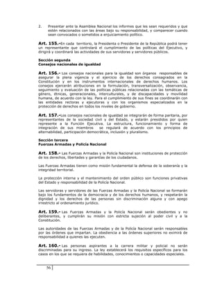 2.   Presentar ante la Asamblea Nacional los informes que les sean requeridos y que
     estén relacionados con las áreas bajo su responsabilidad, y comparecer cuando
     sean convocados o sometidos a enjuiciamiento político.

Art. 155.-En cada territorio, la Presidenta o Presidente de la República podrá tener
un representante que controlará el cumplimiento de las políticas del Ejecutivo, y
dirigirá y coordinará las actividades de sus servidoras y servidores públicos.

Sección segunda
Consejos nacionales de igualdad

Art. 156.- Los consejos nacionales para la igualdad son órganos responsables de
asegurar la plena vigencia y el ejercicio de los derechos consagrados en la
Constitución y en los instrumentos internacionales de derechos humanos. Los
consejos ejercerán atribuciones en la formulación, transversalización, observancia,
seguimiento y evaluación de las políticas públicas relacionadas con las temáticas de
género, étnicas, generacionales, interculturales, y de discapacidades y movilidad
humana, de acuerdo con la ley. Para el cumplimiento de sus fines se coordinarán con
las entidades rectoras y ejecutoras y con los organismos especializados en la
protección de derechos en todos los niveles de gobierno.

Art. 157.-Los consejos nacionales de igualdad se integrarán de forma paritaria, por
representantes de la sociedad civil y del Estado, y estarán presididos por quien
represente a la Función Ejecutiva. La estructura, funcionamiento y forma de
integración de sus miembros         se regulará de acuerdo con los principios de
alternabilidad, participación democrática, inclusión y pluralismo.

Sección tercera
Fuerzas Armadas y Policía Nacional

Art. 158.- Las Fuerzas Armadas y la Policía Nacional son instituciones de protección
de los derechos, libertades y garantías de los ciudadanos.

Las Fuerzas Armadas tienen como misión fundamental la defensa de la soberanía y la
integridad territorial.

La protección interna y el mantenimiento del orden público son funciones privativas
del Estado y responsabilidad de la Policía Nacional.

Las servidoras y servidores de las Fuerzas Armadas y la Policía Nacional se formarán
bajo los fundamentos de la democracia y de los derechos humanos, y respetarán la
dignidad y los derechos de las personas sin discriminación alguna y con apego
irrestricto al ordenamiento jurídico.

Art. 159.- Las Fuerzas Armadas y la Policía Nacional serán obedientes y no
deliberantes, y cumplirán su misión con estricta sujeción al poder civil y a la
Constitución.

Las autoridades de las Fuerzas Armadas y de la Policía Nacional serán responsables
por las órdenes que impartan. La obediencia a las órdenes superiores no eximirá de
responsabilidad a quienes las ejecuten.

Art. 160.- Las personas aspirantes a la carrera militar y policial no serán
discriminadas para su ingreso. La ley establecerá los requisitos específicos para los
casos en los que se requiera de habilidades, conocimientos o capacidades especiales.



     56
 