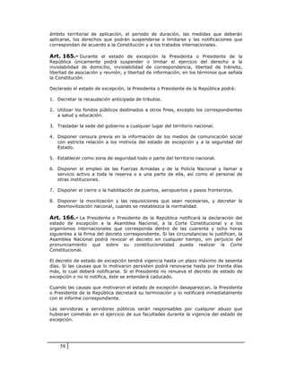 ámbito territorial de aplicación, el periodo de duración, las medidas que deberán
aplicarse, los derechos que podrán suspenderse o limitarse y las notificaciones que
correspondan de acuerdo a la Constitución y a los tratados internacionales.

Art. 165.- Durante el estado de excepción la Presidenta o Presidente de la
República únicamente podrá suspender o limitar el ejercicio del derecho a la
inviolabilidad de domicilio, inviolabilidad de correspondencia, libertad de tránsito,
libertad de asociación y reunión, y libertad de información, en los términos que señala
la Constitución.

Declarado el estado de excepción, la Presidenta o Presidente de la República podrá:

1. Decretar la recaudación anticipada de tributos.

2. Utilizar los fondos públicos destinados a otros fines, excepto los correspondientes
   a salud y educación.

3. Trasladar la sede del gobierno a cualquier lugar del territorio nacional.

4. Disponer censura previa en la información de los medios de comunicación social
   con estricta relación a los motivos del estado de excepción y a la seguridad del
   Estado.

5. Establecer como zona de seguridad todo o parte del territorio nacional.

6. Disponer el empleo de las Fuerzas Armadas y de la Policía Nacional y llamar a
   servicio activo a toda la reserva o a una parte de ella, así como al personal de
   otras instituciones.

7. Disponer el cierre o la habilitación de puertos, aeropuertos y pasos fronterizos.

8. Disponer la movilización y las requisiciones que sean necesarias, y decretar la
   desmovilización nacional, cuando se restablezca la normalidad.

Art. 166.- La Presidenta o Presidente de la República notificará la declaración del
estado de excepción a la Asamblea Nacional, a la Corte Constitucional y a los
organismos internacionales que corresponda dentro de las cuarenta y ocho horas
siguientes a la firma del decreto correspondiente. Si las circunstancias lo justifican, la
Asamblea Nacional podrá revocar el decreto en cualquier tiempo, sin perjuicio del
pronunciamiento que sobre su constitucionalidad pueda realizar la Corte
Constitucional.

El decreto de estado de excepción tendrá vigencia hasta un plazo máximo de sesenta
días. Si las causas que lo motivaron persisten podrá renovarse hasta por treinta días
más, lo cual deberá notificarse. Si el Presidente no renueva el decreto de estado de
excepción o no lo notifica, éste se entenderá caducado.

Cuando las causas que motivaron el estado de excepción desaparezcan, la Presidenta
o Presidente de la República decretará su terminación y lo notificará inmediatamente
con el informe correspondiente.

Las servidoras y servidores públicos serán responsables por cualquier abuso que
hubieran cometido en el ejercicio de sus facultades durante la vigencia del estado de
excepción.




    58
 