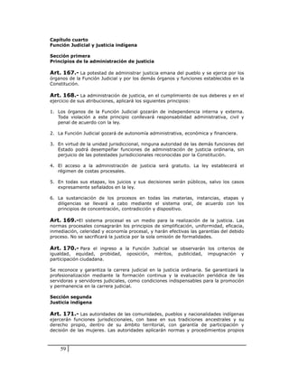 Capítulo cuarto
Función Judicial y justicia indígena

Sección primera
Principios de la administración de justicia

Art. 167.- La potestad de administrar justicia emana del pueblo y se ejerce por los
órganos de la Función Judicial y por los demás órganos y funciones establecidos en la
Constitución.

Art. 168.- La administración de justicia, en el cumplimiento de sus deberes y en el
ejercicio de sus atribuciones, aplicará los siguientes principios:

1. Los órganos de la Función Judicial gozarán de independencia interna y externa.
   Toda violación a este principio conllevará responsabilidad administrativa, civil y
   penal de acuerdo con la ley.

2. La Función Judicial gozará de autonomía administrativa, económica y financiera.

3. En virtud de la unidad jurisdiccional, ninguna autoridad de las demás funciones del
   Estado podrá desempeñar funciones de administración de justicia ordinaria, sin
   perjuicio de las potestades jurisdiccionales reconocidas por la Constitución.

4. El acceso a la administración de justicia será gratuito. La ley establecerá el
   régimen de costas procesales.

5. En todas sus etapas, los juicios y sus decisiones serán públicos, salvo los casos
   expresamente señalados en la ley.

6. La sustanciación de los procesos en todas las materias, instancias, etapas y
   diligencias se llevará a cabo mediante el sistema oral, de acuerdo con los
   principios de concentración, contradicción y dispositivo.

Art. 169.-El sistema procesal es un medio para la realización de la justicia. Las
normas procesales consagrarán los principios de simplificación, uniformidad, eficacia,
inmediación, celeridad y economía procesal, y harán efectivas las garantías del debido
proceso. No se sacrificará la justicia por la sola omisión de formalidades.

Art. 170.- Para el ingreso a la Función Judicial se observarán los criterios de
igualdad, equidad, probidad, oposición, méritos, publicidad, impugnación y
participación ciudadana.

Se reconoce y garantiza la carrera judicial en la justicia ordinaria. Se garantizará la
profesionalización mediante la formación continua y la evaluación periódica de las
servidoras y servidores judiciales, como condiciones indispensables para la promoción
y permanencia en la carrera judicial.

Sección segunda
Justicia indígena

Art. 171.- Las autoridades de las comunidades, pueblos y nacionalidades indígenas
ejercerán funciones jurisdiccionales, con base en sus tradiciones ancestrales y su
derecho propio, dentro de su ámbito territorial, con garantía de participación y
decisión de las mujeres. Las autoridades aplicarán normas y procedimientos propios



    59
 