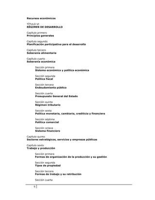 Recursos económicos

TÍTULO VI
RÉGIMEN DE DESARROLLO

Capítulo primero
Principios generales

Capítulo segundo
Planificación participativa para el desarrollo

Capítulo tercero
Soberanía alimentaria

Capítulo cuarto
Soberanía económica

      Sección primera
      Sistema económico y política económica

      Sección segunda
      Política fiscal

      Sección tercera
      Endeudamiento público

      Sección cuarta
      Presupuesto General del Estado

      Sección quinta
      Régimen tributario

      Sección sexta
      Política monetaria, cambiaria, crediticia y financiera

      Sección séptima
      Política comercial

      Sección octava
      Sistema financiero

Capítulo quinto
Sectores estratégicos, servicios y empresas públicas

Capítulo sexto
Trabajo y producción

      Sección primera
      Formas de organización de la producción y su gestión

      Sección segunda
      Tipos de propiedad

      Sección tercera
      Formas de trabajo y su retribución

      Sección cuarta

     6
 