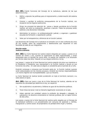 Art. 181.- Serán funciones del Consejo de la Judicatura, además de las que
determine la ley:

1.   Definir y ejecutar las políticas para el mejoramiento y modernización del sistema
     judicial.

2.   Conocer y aprobar la proforma presupuestaria de la Función Judicial, con
     excepción de los órganos autónomos.

3.   Dirigir los procesos de selección de jueces y demás servidores de la Función
     Judicial, así como su evaluación, ascensos y sanción. Todos los procesos serán
     públicos y las decisiones motivadas.

4.   Administrar la carrera y la profesionalización judicial, y organizar y gestionar
     escuelas de formación y capacitación judicial.

5.   Velar por la transparencia y eficiencia de la Función Judicial.

Las decisiones del Consejo de la Judicatura se tomarán con el voto conforme de cinco
de sus vocales, salvo las suspensiones y destituciones que requerirán el voto
favorable de siete de sus integrantes.

Sección sexta
Justicia ordinaria

Art. 182.-La Corte Nacional de Justicia estará integrada por juezas y jueces en el
número de veinte y uno, quienes se organizarán en salas especializadas, y serán
designados para un periodo de nueve años; no podrán ser reelectos y se renovarán
por tercios cada tres años. Cesarán en sus cargos conforme a la ley.

Las juezas y jueces de la Corte Nacional de Justicia elegirán de entre sus miembros a
la Presidenta o Presidente, que representará a la Función Judicial y durará en sus
funciones tres años. En cada sala se elegirá un presidente para el periodo de un año.

Existirán conjuezas y conjueces que formarán parte de la Función Judicial, quienes
serán seleccionados con los mismos procesos y tendrán las mismas responsabilidades
y el mismo régimen de incompatibilidades que sus titulares.

La Corte Nacional de Justicia tendrá jurisdicción en todo el territorio nacional y su
sede estará en Quito.

Art. 183.- Para ser jueza o juez de la Corte Nacional de Justicia, además de los
requisitos de idoneidad que determine la ley, se requerirá:

1.   Ser ecuatoriana o ecuatoriano y hallarse en goce de los derechos políticos.

2.   Tener título de tercer nivel en Derecho legalmente reconocido en el país.

3.   Haber ejercido con probidad notoria la profesión de abogada o abogado, la
     judicatura o la docencia universitaria en ciencias jurídicas, por un lapso mínimo
     de diez años.

Las juezas y jueces de la Corte Nacional de Justicia serán elegidos por el Consejo de
la Judicatura conforme a un procedimiento con concurso de oposición y méritos,
impugnación y control social. Se propenderá a la paridad entre mujer y hombre.



     62
 