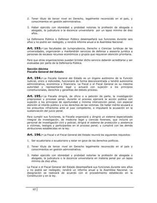 2. Tener título de tercer nivel en Derecho, legalmente reconocido en el país, y
   conocimientos en gestión administrativa.

3. Haber ejercido con idoneidad y probidad notorias la profesión de abogada o
   abogado, la judicatura o la docencia universitaria por un lapso mínimo de diez
   años.

La Defensora Pública o Defensor Público desempeñará sus funciones durante seis
años y no podrá ser reelegido, y rendirá informe anual a la Asamblea Nacional.

Art. 193.- Las facultades de Jurisprudencia, Derecho o Ciencias Jurídicas de las
universidades, organizarán y mantendrán servicios de defensa y asesoría jurídica a
personas de escasos recursos económicos y grupos que requieran atención prioritaria.

Para que otras organizaciones puedan brindar dicho servicio deberán acreditarse y ser
evaluadas por parte de la Defensoría Pública.

Sección décima
Fiscalía General del Estado

Art. 194.- La Fiscalía General del Estado es un órgano autónomo de la Función
Judicial, único e indivisible, funcionará de forma desconcentrada y tendrá autonomía
administrativa, económica y financiera. La Fiscal o el Fiscal General es su máxima
autoridad y representante legal y actuará con sujeción a los principios
constitucionales, derechos y garantías del debido proceso.

Art. 195.- La Fiscalía dirigirá, de oficio o a petición de parte, la investigación
preprocesal y procesal penal; durante el proceso ejercerá la acción pública con
sujeción a los principios de oportunidad y mínima intervención penal, con especial
atención al interés público y a los derechos de las víctimas. De hallar mérito acusará a
los presuntos infractores ante el juez competente, e impulsará la acusación en la
sustanciación del juicio penal.

Para cumplir sus funciones, la Fiscalía organizará y dirigirá un sistema especializado
integral de investigación, de medicina legal y ciencias forenses, que incluirá un
personal de investigación civil y policial; dirigirá el sistema de protección y asistencia
a víctimas, testigos y participantes en el proceso penal; y cumplirá con las demás
atribuciones establecidas en la ley.

Art. 196.- La Fiscal o el Fiscal General del Estado reunirá los siguientes requisitos:

1. Ser ecuatoriana o ecuatoriano y estar en goce de los derechos políticos.

2. Tener título de tercer nivel en Derecho legalmente reconocido en el país y
   conocimientos en gestión administrativa.

3. Haber ejercido con idoneidad y probidad notorias la profesión de abogada o
   abogado, la judicatura o la docencia universitaria en materia penal por un lapso
   mínimo de diez años.

La Fiscal o el Fiscal General del Estado desempeñará sus funciones durante seis años
y no podrá ser reelegido; rendirá un informe anual a la Asamblea Nacional. La
designación se realizará de acuerdo con el procedimiento establecido en la
Constitución y en la ley.




    65
 