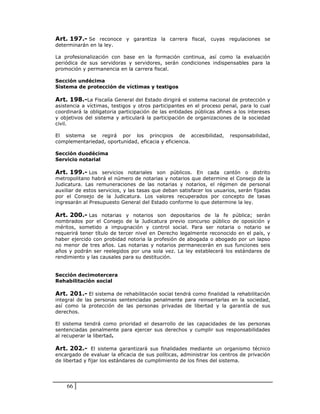 Art. 197.- Se reconoce y garantiza la carrera fiscal, cuyas regulaciones se
determinarán en la ley.

La profesionalización con base en la formación continua, así como la evaluación
periódica de sus servidoras y servidores, serán condiciones indispensables para la
promoción y permanencia en la carrera fiscal.

Sección undécima
Sistema de protección de víctimas y testigos

Art. 198.-La Fiscalía General del Estado dirigirá el sistema nacional de protección y
asistencia a víctimas, testigos y otros participantes en el proceso penal, para lo cual
coordinará la obligatoria participación de las entidades públicas afines a los intereses
y objetivos del sistema y articulará la participación de organizaciones de la sociedad
civil.

El sistema se regirá por los principios de accesibilidad,               responsabilidad,
complementariedad, oportunidad, eficacia y eficiencia.

Sección duodécima
Servicio notarial

Art. 199.- Los servicios notariales son públicos. En cada cantón o distrito
metropolitano habrá el número de notarias y notarios que determine el Consejo de la
Judicatura. Las remuneraciones de las notarias y notarios, el régimen de personal
auxiliar de estos servicios, y las tasas que deban satisfacer los usuarios, serán fijadas
por el Consejo de la Judicatura. Los valores recuperados por concepto de tasas
ingresarán al Presupuesto General del Estado conforme lo que determine la ley.

Art. 200.- Las notarias y notarios son depositarios de la fe pública; serán
nombrados por el Consejo de la Judicatura previo concurso público de oposición y
méritos, sometido a impugnación y control social. Para ser notaria o notario se
requerirá tener título de tercer nivel en Derecho legalmente reconocido en el país, y
haber ejercido con probidad notoria la profesión de abogada o abogado por un lapso
no menor de tres años. Las notarias y notarios permanecerán en sus funciones seis
años y podrán ser reelegidos por una sola vez. La ley establecerá los estándares de
rendimiento y las causales para su destitución.


Sección decimotercera
Rehabilitación social

Art. 201.- El sistema de rehabilitación social tendrá como finalidad la rehabilitación
integral de las personas sentenciadas penalmente para reinsertarlas en la sociedad,
así como la protección de las personas privadas de libertad y la garantía de sus
derechos.

El sistema tendrá como prioridad el desarrollo de las capacidades de las personas
sentenciadas penalmente para ejercer sus derechos y cumplir sus responsabilidades
al recuperar la libertad.

Art. 202.- El sistema garantizará sus finalidades mediante un organismo técnico
encargado de evaluar la eficacia de sus políticas, administrar los centros de privación
de libertad y fijar los estándares de cumplimiento de los fines del sistema.




    66
 