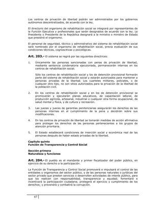 Los centros de privación de libertad podrán ser administrados por los gobiernos
autónomos descentralizados, de acuerdo con la ley.

El directorio del organismo de rehabilitación social se integrará por representantes de
la Función Ejecutiva y profesionales que serán designados de acuerdo con la ley. La
Presidenta o Presidente de la República designará a la ministra o ministro de Estado
que presidirá el organismo.

El personal de seguridad, técnico y administrativo del sistema de rehabilitación social
será nombrado por el organismo de rehabilitación social, previa evaluación de sus
condiciones técnicas, cognoscitivas y psicológicas.

Art. 203.- El sistema se regirá por las siguientes directrices:

1.   Únicamente las personas sancionadas con penas de privación de libertad,
     mediante sentencia condenatoria ejecutoriada, permanecerán internas en los
     centros de rehabilitación social.

     Sólo los centros de rehabilitación social y los de detención provisional formarán
     parte del sistema de rehabilitación social y estarán autorizados para mantener a
     personas privadas de la libertad. Los cuarteles militares, policiales, o de
     cualquier otro tipo, no son sitios autorizados para la privación de la libertad de
     la población civil.

2.   En los centros de rehabilitación social y en los de detención provisional se
     promoverán y ejecutarán planes educativos, de capacitación laboral, de
     producción agrícola, artesanal, industrial o cualquier otra forma ocupacional, de
     salud mental y física, y de cultura y recreación.

3.   Las juezas y jueces de garantías penitenciarias asegurarán los derechos de las
     personas internas en el cumplimiento de la pena y decidirán sobre sus
     modificaciones.

4.   En los centros de privación de libertad se tomarán medidas de acción afirmativa
     para proteger los derechos de las personas pertenecientes a los grupos de
     atención prioritaria.

5.   El Estado establecerá condiciones de inserción social y económica real de las
     personas después de haber estado privadas de la libertad.

Capítulo quinto
Función de Transparencia y Control Social

Sección primera
Naturaleza y funciones

Art. 204.- El pueblo es el mandante y primer fiscalizador del poder público, en
ejercicio de su derecho a la participación.

La Función de Transparencia y Control Social promoverá e impulsará el control de las
entidades y organismos del sector público, y de las personas naturales o jurídicas del
sector privado que presten servicios o desarrollen actividades de interés público, para
que los realicen con responsabilidad, transparencia y equidad; fomentará e
incentivará la participación ciudadana; protegerá el ejercicio y cumplimiento de los
derechos; y prevendrá y combatirá la corrupción.



     67
 