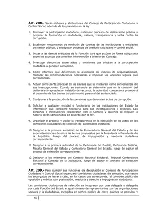 Art. 208.- Serán deberes y atribuciones del Consejo de Participación Ciudadana y
Control Social, además de los previstos en la ley:

1. Promover la participación ciudadana, estimular procesos de deliberación pública y
   propiciar la formación en ciudadanía, valores, transparencia y lucha contra la
   corrupción.

2. Establecer mecanismos de rendición de cuentas de las instituciones y entidades
   del sector público, y coadyuvar procesos de veeduría ciudadana y control social.

3. Instar a las demás entidades de la Función para que actúen de forma obligatoria
   sobre los asuntos que ameriten intervención a criterio del Consejo.

4. Investigar denuncias sobre actos u omisiones que afecten a la participación
   ciudadana o generen corrupción.

5. Emitir informes que determinen la existencia de indicios de responsabilidad,
   formular las recomendaciones necesarias e impulsar las acciones legales que
   correspondan.

6. Actuar como parte procesal en las causas que se instauren como consecuencia de
   sus investigaciones. Cuando en sentencia se determine que en la comisión del
   delito existió apropiación indebida de recursos, la autoridad competente procederá
   al decomiso de los bienes del patrimonio personal del sentenciado.

7. Coadyuvar a la protección de las personas que denuncien actos de corrupción.

8. Solicitar a cualquier entidad o funcionario de las instituciones del Estado la
   información que considere necesaria para sus investigaciones o procesos. Las
   personas e instituciones colaborarán con el Consejo y quienes se nieguen a
   hacerlo serán sancionados de acuerdo con la ley.

9. Organizar el proceso y vigilar la transparencia en la ejecución de los actos de las
   comisiones ciudadanas de selección de autoridades estatales.

10. Designar a la primera autoridad de la Procuraduría General del Estado y de las
    superintendencias de entre las ternas propuestas por la Presidenta o Presidente de
    la República, luego del proceso de impugnación y veeduría ciudadana
    correspondiente.

11. Designar a la primera autoridad de la Defensoría del Pueblo, Defensoría Pública,
    Fiscalía General del Estado y Contraloría General del Estado, luego de agotar el
    proceso de selección correspondiente.

12. Designar a los miembros del Consejo Nacional Electoral, Tribunal Contencioso
    Electoral y Consejo de la Judicatura, luego de agotar el proceso de selección
    correspondiente.

Art. 209.- Para cumplir sus funciones de designación el Consejo de Participación
Ciudadana y Control Social organizará comisiones ciudadanas de selección, que serán
las encargadas de llevar a cabo, en los casos que corresponda, el concurso público de
oposición y méritos con postulación, veeduría y derecho a impugnación ciudadana.

Las comisiones ciudadanas de selección se integrarán por una delegada o delegado
por cada Función del Estado e igual número de representantes por las organizaciones
sociales y la ciudadanía, escogidos en sorteo público de entre quienes se postulen y

    69
 