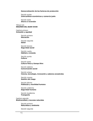 Democratización de los factores de producción

      Sección quinta
      Intercambios económicos y comercio justo

      Sección sexta
      Ahorro e inversión

TÍTULO VII
RÉGIMEN DEL BUEN VIVIR

Capítulo primero
Inclusión y equidad

      Sección primera
      Educación

      Sección segunda
      Salud

      Sección tercera
      Seguridad social

      Sección cuarta
      Hábitat y vivienda

      Sección quinta
      Cultura

      Sección sexta
      Cultura física y tiempo libre

      Sección séptima
      Comunicación social

      Sección octava
      Ciencia, tecnología, innovación y saberes ancestrales

      Sección novena
      Gestión del riesgo

      Sección décima
      Población y movilidad humana

      Sección undécima
      Seguridad humana

      Sección duodécima
      Transporte

Capítulo segundo
Biodiversidad y recursos naturales

      Sección primera
      Naturaleza y ambiente

      Sección segunda

     7
 