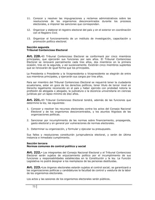 11.   Conocer y resolver las impugnaciones y reclamos administrativos sobre las
      resoluciones de los organismos desconcentrados durante los procesos
      electorales, e imponer las sanciones que correspondan.

12.   Organizar y elaborar el registro electoral del país y en el exterior en coordinación
      con el Registro Civil.

13.   Organizar el funcionamiento de un instituto de investigación, capacitación y
      promoción político electoral.

Sección segunda
Tribunal Contencioso Electoral

Art. 220.-El Tribunal Contencioso Electoral se conformará por cinco miembros
principales, que ejercerán sus funciones por seis años. El Tribunal Contencioso
Electoral se renovará parcialmente cada tres años, dos miembros en la primera
ocasión, tres en la segunda, y así sucesivamente. Existirán cinco miembros suplentes
que se renovarán de igual forma que los principales.

La Presidenta o Presidente y la Vicepresidenta o Vicepresidente se elegirán de entre
sus miembros principales, y ejercerán sus cargos por tres años.

Para ser miembro del Tribunal Contencioso Electoral se requerirá tener la ciudadanía
ecuatoriana, estar en goce de los derechos políticos, tener título de tercer nivel en
Derecho legalmente reconocido en el país y haber ejercido con probidad notoria la
profesión de abogada o abogado, la judicatura o la docencia universitaria en ciencias
jurídicas por un lapso mínimo de diez años.

Art. 221.-El Tribunal Contencioso Electoral tendrá, además de las funciones que
determine la ley, las siguientes:

1. Conocer y resolver los recursos electorales contra los actos del Consejo Nacional
   Electoral y de los organismos desconcentrados, y los asuntos litigiosos de las
   organizaciones políticas.

2. Sancionar por incumplimiento de las normas sobre financiamiento, propaganda,
   gasto electoral y en general por vulneraciones de normas electorales.

3. Determinar su organización, y formular y ejecutar su presupuesto.

Sus fallos y resoluciones constituirán jurisprudencia electoral, y serán de última
instancia e inmediato cumplimiento.

Sección tercera
Normas comunes de control político y social

Art. 222.- Los integrantes del Consejo Nacional Electoral y el Tribunal Contencioso
Electoral serán sujetos de enjuiciamiento político por el incumplimiento de sus
funciones y responsabilidades establecidas en la Constitución y la ley. La Función
Legislativa no podrá designar a los reemplazos de las personas destituidas.

Art. 223.-Los órganos electorales estarán sujetos al control social; se garantizará a
las organizaciones políticas y candidaturas la facultad de control y veeduría de la labor
de los organismos electorales.

Los actos y las sesiones de los organismos electorales serán públicos.


      73
 