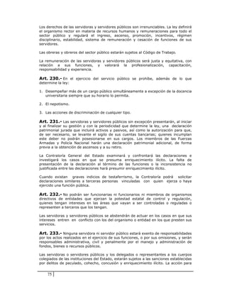 Los derechos de las servidoras y servidores públicos son irrenunciables. La ley definirá
el organismo rector en materia de recursos humanos y remuneraciones para todo el
sector público y regulará el ingreso, ascenso, promoción, incentivos, régimen
disciplinario, estabilidad, sistema de remuneración y cesación de funciones de sus
servidores.

Las obreras y obreros del sector público estarán sujetos al Código de Trabajo.

La remuneración de las servidoras y servidores públicos será justa y equitativa, con
relación a sus funciones, y valorará la profesionalización, capacitación,
responsabilidad y experiencia.

Art. 230.- En el ejercicio del servicio público se prohíbe, además de lo que
determine la ley:

1. Desempeñar más de un cargo público simultáneamente a excepción de la docencia
   universitaria siempre que su horario lo permita.

2. El nepotismo.

3. Las acciones de discriminación de cualquier tipo.

Art. 231.- Las servidoras y servidores públicos sin excepción presentarán, al iniciar
y al finalizar su gestión y con la periodicidad que determine la ley, una declaración
patrimonial jurada que incluirá activos y pasivos, así como la autorización para que,
de ser necesario, se levante el sigilo de sus cuentas bancarias; quienes incumplan
este deber no podrán posesionarse en sus cargos. Los miembros de las Fuerzas
Armadas y Policía Nacional harán una declaración patrimonial adicional, de forma
previa a la obtención de ascensos y a su retiro.

La Contraloría General del Estado examinará y confrontará            las declaraciones e
investigará los casos en que se presuma enriquecimiento              ilícito. La falta de
presentación de la declaración al término de las funciones o        la inconsistencia no
justificada entre las declaraciones hará presumir enriquecimiento   ilícito.

Cuando existan graves indicios de testaferrismo, la Contraloría podrá solicitar
declaraciones similares a terceras personas vinculadas con quien ejerza o haya
ejercido una función pública.

Art. 232.- No podrán ser funcionarias ni funcionarios ni miembros de organismos
directivos de entidades que ejerzan la potestad estatal de control y regulación,
quienes tengan intereses en las áreas que vayan a ser controladas o reguladas o
representen a terceros que los tengan.

Las servidoras y servidores públicos se abstendrán de actuar en los casos en que sus
intereses entren en conflicto con los del organismo o entidad en los que presten sus
servicios.

Art. 233.- Ninguna servidora ni servidor público estará exento de responsabilidades
por los actos realizados en el ejercicio de sus funciones, o por sus omisiones, y serán
responsables administrativa, civil y penalmente por el manejo y administración de
fondos, bienes o recursos públicos.

Las servidoras o servidores públicos y los delegados o representantes a los cuerpos
colegiados de las instituciones del Estado, estarán sujetos a las sanciones establecidas
por delitos de peculado, cohecho, concusión y enriquecimiento ilícito. La acción para


    75
 