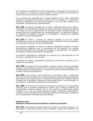 Con el dictamen favorable de la Corte Constitucional y la aprobación del proyecto de
ley orgánica, se convocará a consulta popular en las provincias que formarían la
región, para que se pronuncien sobre el estatuto regional.

Si la consulta fuera aprobada por la mayoría absoluta de los votos válidamente
emitidos en cada provincia, entrará en vigencia la ley y su estatuto, y se convocará a
elecciones regionales en los siguientes cuarenta y cinco días para nombrar a las
autoridades y representantes correspondientes.

Art. 246.- El estatuto aprobado será la norma institucional básica de la región y
establecerá su denominación, símbolos, principios, instituciones del gobierno regional
y su sede, así como la identificación de los bienes, rentas, recursos propios y la
enumeración de las competencias que inicialmente asumirá. Las reformas al estatuto
se realizarán con sujeción al proceso en él establecido y requerirán de dictamen
favorable de la Corte Constitucional.

Art. 247.- El cantón o conjunto de cantones contiguos en los que existan
conurbaciones, con un número de habitantes mayor al siete por ciento de la población
nacional podrán constituir un distrito metropolitano.

Los cantones interesados en formar un distrito metropolitano seguirán el mismo
procedimiento establecido para la conformación de las regiones. Sus concejos
cantonales elaborarán una propuesta que contenga un proyecto de ley y un proyecto
de estatuto de autonomía del distrito metropolitano.

Los distritos metropolitanos coordinarán las acciones de su administración con las
provincias y regiones que los circundan.

El estatuto del distrito metropolitano cumplirá con las mismas condiciones que el
estatuto de las regiones.

Art. 248.- Se reconocen las comunidades, comunas, recintos, barrios y parroquias
urbanas. La ley regulará su existencia con la finalidad de que sean consideradas como
unidades básicas de participación en los gobiernos autónomos descentralizados y en
el sistema nacional de planificación.

Art. 249.- Los cantones cuyos territorios se encuentren total o parcialmente
dentro de una franja fronteriza de cuarenta kilómetros, recibirán atención preferencial
para afianzar una cultura de paz y el desarrollo socioeconómico, mediante políticas
integrales que precautelen la soberanía, biodiversidad natural e interculturalidad. La
ley regulará y garantizará la aplicación de estos derechos.

Art. 250.- El territorio de las provincias amazónicas forma parte de un ecosistema
necesario para el equilibrio ambiental del planeta. Este territorio constituirá una
circunscripción territorial especial para la que existirá una planificación integral
recogida en una ley que incluirá aspectos sociales, económicos, ambientales y
culturales, con un ordenamiento territorial que garantice la conservación y protección
de sus ecosistemas y el principio del sumak kawsay.



Capítulo tercero
Gobiernos autónomos descentralizados y regímenes especiales

Art. 251.- Cada región autónoma elegirá por votación a su consejo regional y a su
gobernadora o gobernador regional, que lo presidirá y tendrá voto dirimente. Los

    78
 