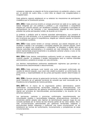 consejeros regionales se elegirán de forma proporcional a la población urbana y rural
por un periodo de cuatro años, y entre ellos se elegirá una vicegobernadora o
vicegobernador.

Cada gobierno regional establecerá en su estatuto los mecanismos de participación
ciudadana que la Constitución prevea.

Art. 252.- Cada provincia tendrá un consejo provincial con sede en su capital, que
estará integrado por una prefecta o prefecto y una viceprefecta o viceprefecto
elegidos por votación popular; por alcaldesas o alcaldes, o concejalas o concejales en
representación de los cantones; y por representantes elegidos de entre quienes
presidan las juntas parroquiales rurales, de acuerdo con la ley.

La prefecta o prefecto será la máxima autoridad administrativa, que presidirá el
Consejo con voto dirimente, y en su ausencia temporal o definitiva será reemplazado
por la persona que ejerza la viceprefectura, elegida por votación popular en binomio
con la prefecta o prefecto.

Art. 253.- Cada cantón tendrá un concejo cantonal, que estará integrado por la
alcaldesa o alcalde y las concejalas y concejales elegidos por votación popular, entre
quienes se elegirá una vicealcaldesa o vicealcalde. La alcaldesa o alcalde será su
máxima autoridad administrativa y lo presidirá con voto dirimente. En el concejo
estará representada proporcionalmente a la población cantonal urbana y rural, en los
términos que establezca la ley.

Art. 254.- Cada distrito metropolitano autónomo tendrá un concejo elegido por
votación popular. La alcaldesa o alcalde metropolitano será su máxima autoridad
administrativa y presidirá el concejo con voto dirimente.

Los distritos metropolitanos autónomos establecerán regímenes que permitan su
funcionamiento descentralizado o desconcentrado.

Art. 255.- Cada parroquia rural tendrá una junta parroquial conformada por
vocales de elección popular, cuyo vocal más votado la presidirá. La conformación, las
atribuciones y responsabilidades de las juntas parroquiales estarán determinadas en
la ley.

Art. 256.- Quienes ejerzan la gobernación territorial y las alcaldías metropolitanas,
serán miembros de un gabinete territorial de consulta que será convocado por la
Presidencia de la República de manera periódica.

Art. 257.- En el marco de la organización político administrativa podrán
conformarse circunscripciones territoriales indígenas o afroecuatorianas, que
ejercerán las competencias del gobierno territorial autónomo correspondiente, y se
regirán por principios de interculturalidad, plurinacionalidad y de acuerdo con los
derechos colectivos.

Las parroquias, cantones o provincias conformados mayoritariamente por
comunidades, pueblos o nacionalidades indígenas, afroecuatorianos, montubios o
ancestrales podrán adoptar este régimen de administración especial, luego de una
consulta aprobada por al menos las dos terceras partes de los votos válidos. Dos o
más circunscripciones administradas por gobiernos territoriales indígenas o
pluriculturales podrán integrarse y conformar una nueva circunscripción. La ley
establecerá las normas de conformación, funcionamiento y competencias de estas
circunscripciones.



    79
 