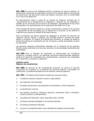 Art. 258.-La provincia de Galápagos tendrá un gobierno de régimen especial. Su
planificación y desarrollo se organizará en función de un estricto apego a los principios
de conservación del patrimonio natural del Estado y del buen vivir, de conformidad
con lo que la ley determine.

Su administración estará a cargo de un Consejo de Gobierno presidido por el
 representante de la Presidencia de la República e integrado por las alcaldesas y
alcaldes de los municipios de la provincia de Galápagos, representante de las Juntas
parroquiales y los representantes de los organismos que determine la ley.

Dicho Consejo de Gobierno tendrá a su cargo la planificación, manejo de los recursos
y organización de las actividades que se realicen en la provincia. La ley definirá el
organismo que actuará en calidad de secretaría técnica.

Para la protección del distrito especial de Galápagos se limitarán los derechos de
migración interna, trabajo o cualquier otra actividad pública o privada que pueda
afectar al ambiente. En materia de ordenamiento territorial, el Consejo de Gobierno
dictará las políticas en coordinación con los municipios y juntas parroquiales, quienes
las ejecutarán.

Las personas residentes permanentes afectadas por la limitación de los derechos
tendrán acceso preferente a los recursos naturales y a las actividades ambientalmente
sustentables.

Art. 259.- Con la finalidad de precautelar la biodiversidad del ecosistema
amazónico, el Estado central y los gobiernos autónomos descentralizados adoptarán
políticas de desarrollo sustentable que, adicionalmente, compensen las inequidades
de su desarrollo y consoliden la soberanía.

Capítulo cuarto
Régimen de competencias

Art. 260.- El ejercicio de las competencias exclusivas no excluirá el ejercicio
concurrente de la gestión en la prestación de servicios públicos y actividades de
colaboración y complementariedad entre los distintos niveles de gobierno.

Art. 261.- El Estado central tendrá competencias exclusivas sobre:

1.   La defensa nacional, protección interna y orden público.

2.   Las relaciones internacionales.

3.   El registro de personas, nacionalización de extranjeros y control migratorio.

4.   La planificación nacional.

5.   Las políticas económica, tributaria, aduanera, arancelaria; fiscal y monetaria;
     comercio exterior y endeudamiento.

6.   Las políticas de educación, salud, seguridad social, vivienda.

7.   Las áreas naturales protegidas y los recursos naturales.

8.   El manejo de desastres naturales.

9.   Las que le corresponda aplicar como resultado de tratados internacionales.


     80
 