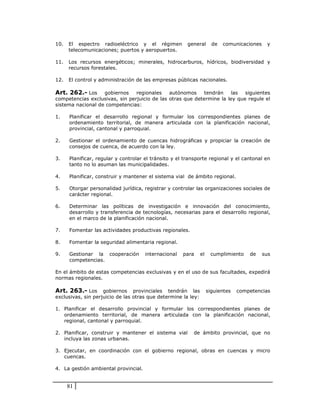 10.   El espectro radioeléctrico y el régimen           general       de   comunicaciones    y
      telecomunicaciones; puertos y aeropuertos.

11.   Los recursos energéticos; minerales, hidrocarburos, hídricos, biodiversidad y
      recursos forestales.

12.   El control y administración de las empresas públicas nacionales.

Art. 262.- Los     gobiernos    regionales    autónomos     tendrán    las  siguientes
competencias exclusivas, sin perjuicio de las otras que determine la ley que regule el
sistema nacional de competencias:

1.    Planificar el desarrollo regional y formular los correspondientes planes de
      ordenamiento territorial, de manera articulada con la planificación nacional,
      provincial, cantonal y parroquial.

2.    Gestionar el ordenamiento de cuencas hidrográficas y propiciar la creación de
      consejos de cuenca, de acuerdo con la ley.

3.    Planificar, regular y controlar el tránsito y el transporte regional y el cantonal en
      tanto no lo asuman las municipalidades.

4.    Planificar, construir y mantener el sistema vial de ámbito regional.

5.    Otorgar personalidad jurídica, registrar y controlar las organizaciones sociales de
      carácter regional.

6.    Determinar las políticas de investigación e innovación del conocimiento,
      desarrollo y transferencia de tecnologías, necesarias para el desarrollo regional,
      en el marco de la planificación nacional.

7.    Fomentar las actividades productivas regionales.

8.    Fomentar la seguridad alimentaria regional.

9.    Gestionar la cooperación        internacional   para     el    cumplimiento    de     sus
      competencias.

En el ámbito de estas competencias exclusivas y en el uso de sus facultades, expedirá
normas regionales.

Art. 263.- Los gobiernos         provinciales tendrán las           siguientes   competencias
exclusivas, sin perjuicio de las otras que determine la ley:

1. Planificar el desarrollo provincial y formular los correspondientes planes de
   ordenamiento territorial, de manera articulada con la planificación nacional,
   regional, cantonal y parroquial.

2. Planificar, construir y mantener el sistema vial       de ámbito provincial, que no
   incluya las zonas urbanas.

3. Ejecutar, en coordinación con el gobierno regional, obras en cuencas y micro
   cuencas.

4. La gestión ambiental provincial.


      81
 